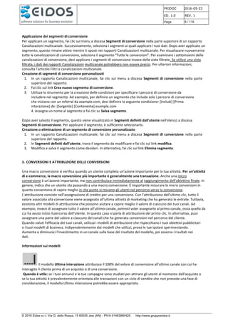 PRJDOC 2016-05-23
ED. 1.0 REV. 1
Page 6 / 116
© 2016 Eidos s.r.l. Via G. della Rossa, 15 60035 Jesi (AN) - PIVA 01463880425 http://www.gruppoeidos.it
Applicazione dei segmenti di conversione
Per applicare un segmento, fai clic sul menu a discesa Segmenti di conversione nella parte superiore di un rapporto
Canalizzazioni multicanale. Successivamente, seleziona i segmenti ai quali applicare i tuoi dati. Dopo aver applicato un
segmento, questo rimane attivo mentre ti sposti nei rapporti Canalizzazioni multicanale. Per visualizzare nuovamente
tutte le canalizzazioni di conversione, seleziona il segmento "Tutte le conversioni". Per esaminare i sottoinsiemi delle
canalizzazioni di conversione, devi applicare i segmenti di conversione invece delle viste filtrate. Se utilizzi una vista
filtrata, i dati dei rapporti Canalizzazioni multicanale potrebbero non essere precisi. Per ulteriori informazioni,
consulta l'articolo Filtri e canalizzazioni multicanale.
Creazione di segmenti di conversione personalizzati
1. In un rapporto Canalizzazioni multicanale, fai clic sul menu a discesa Segmenti di conversione nella parte
superiore del rapporto.
2. Fai clic sul link Crea nuovo segmento di conversione.
3. Utilizza lo strumento per la creazione delle condizioni per specificare i percorsi di conversione da
includere nel segmento. Ad esempio, per definire un segmento che include solo i percorsi di conversione
che iniziano con un referral da example.com, devi definire la seguente condizione: [Includi] [Prima
interazione] da: [Sorgente] [Contenente] example.com
4. Assegna un nome al segmento e fai clic su Salva segmento.
Dopo aver salvato il segmento, questo viene visualizzato in Segmenti definiti dall'utente nell'elenco a discesa
Segmenti di conversione. Per applicare il segmento, è sufficiente selezionarlo.
Creazione o eliminazione di un segmento di conversione personalizzato
1. In un rapporto Canalizzazioni multicanale, fai clic sul menu a discesa Segmenti di conversione nella parte
superiore del rapporto.
2. In Segmenti definiti dall'utente, trova il segmento da modificare e fai clic sul link modifica.
3. Modifica e salva il segmento come desideri. In alternativa, fai clic sul link Elimina segmento.
3. CONVERSIONI E ATTRIBUZIONE DELLE CONVERSIONI
Una macro conversione si verifica quando un utente completa un'azione importante per la tua attività. Per un'attività
di e-commerce, la macro conversione più importante è generalmente una transazione. Anche una micro
conversione è un'azione importante, ma non contribuisce immediatamente al raggiungimento dell'obiettivo finale. In
genere, indica che un utente sta passando a una macro conversione. È importante misurare le micro conversioni in
quanto consentono di capire meglio in che punto si trovano gli utenti nel percorso verso la conversione.
L'attribuzione consiste nell'assegnazione di credito per una conversione. Con l'attribuzione dell'ultimo clic, tutto il
valore associato alla conversione viene assegnato all'ultima attività di marketing che ha generato le entrate. Tuttavia,
esistono altri modelli di attribuzione che possono aiutare a capire meglio il valore di ciascuno dei tuoi canali. Ad
esempio, invece di assegnare tutto il valore all'ultimo canale, potresti voler assegnarlo al primo canale, ossia quello da
cui ha avuto inizio il percorso dell'utente. In questo caso si parla di attribuzione del primo clic. In alternativa, puoi
assegnare una parte del valore a ciascuno dei canali che ha generato conversioni nel percorso del cliente.
Quando valuti l'efficacia dei tuoi canali, utilizza i modelli di attribuzione che rispecchiano i tuoi obiettivi pubblicitari
e i tuoi modelli di business. Indipendentemente dai modelli che utilizzi, prova le tue ipotesi sperimentando.
Aumenta o diminuisci l'investimento in un canale sulla base del risultato del modello, poi osserva i risultati nei
dati.
Informazioni sui modelli
Il modello Ultima interazione attribuisce il 100% del valore di conversione all'ultimo canale con cui ha
interagito il cliente prima di un acquisto o di una conversione.
Quando è utile: se i tuoi annunci e le tue campagne sono studiati per attirare gli utenti al momento dell'acquisto o
se la tua attività è prevalentemente orientata alle transazioni con un ciclo di vendite che non prevede una fase di
considerazione, il modello Ultima interazione potrebbe essere appropriato.
 