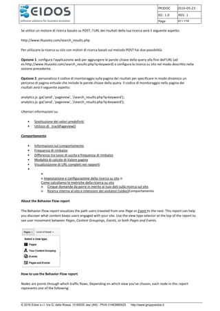PRJDOC 2016-05-23
ED. 1.0 REV. 1
Page 61 / 116
© 2016 Eidos s.r.l. Via G. della Rossa, 15 60035 Jesi (AN) - PIVA 01463880425 http://www.gruppoeidos.it
Se utilizzi un motore di ricerca basato su POST, l'URL dei risultati della tua ricerca avrà il seguente aspetto:
http://www.iltuosito.com/search_results.php
Per utilizzare la ricerca su sito con motori di ricerca basati sul metodo POST hai due possibilità:
Opzione 1: configura l'applicazione web per aggiungere le parole chiave della query alla fine dell'URL (ad
es.http://www.iltuosito.com/search_results.php?q=keyword) e configura la ricerca su sito nel modo descritto nella
sezione precedente.
Opzione 2: personalizza il codice di monitoraggio sulla pagina dei risultati per specificare in modo dinamico un
percorso di pagina virtuale che include le parole chiave della query. Il codice di monitoraggio nella pagina dei
risultati avrà il seguente aspetto:
analytics.js: ga('send', 'pageview', '/search_results.php?q=keyword');
analytics.js: ga('send', 'pageview', '/search_results.php?q=keyword');
Ulteriori informazioni su:
• Sostituzione dei valori predefiniti
• Utilizzo di _trackPageview()
Comportamento
• Informazioni sul comportamento
• Frequenza di rimbalzo
• Differenza tra tasso di uscita e frequenza di rimbalzo
• Modalità di calcolo di Valore pagina
• Visualizzazione di URL completi nei rapporti
•
•
o Impostazione e configurazione della ricerca su sito o
Come calcoliamo le metriche della ricerca su sito
o Cinque domande da porre in merito ai tuoi dati sulla ricerca sul sito
o Ricerca interna al sito e intenzioni dei visitatori (video)Comportamento
About the Behavior Flow report
The Behavior Flow report visualizes the path users traveled from one Page or Event to the next. This report can help
you discover what content keeps users engaged with your site. Use the view type selector at the top of the report to
see user movement between Pages, Content Groupings, Events, or both Pages and Events.
How to use the Behavior Flow report
Nodes are points through which traffic flows. Depending on which view you've chosen, each node in this report
represents one of the following:
 