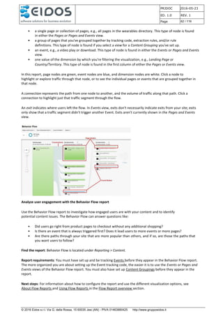 PRJDOC 2016-05-23
ED. 1.0 REV. 1
Page 62 / 116
© 2016 Eidos s.r.l. Via G. della Rossa, 15 60035 Jesi (AN) - PIVA 01463880425 http://www.gruppoeidos.it
• a single page or collection of pages, e.g., all pages in the wearables directory. This type of node is found
in either the Pages or Pages and Events view.
• a group of pages that you've grouped together by tracking code, extraction rules, and/or rule
definitions. This type of node is found if you select a view for a Content Grouping you've set up.
• an event, e.g., a video play or download. This type of node is found in either the Events or Pages and Events
view.
• one value of the dimension by which you're filtering the visualization, e.g., Landing Page or
Country/Territory. This type of node is found in the first column of either the Pages or Events view.
In this report, page nodes are green, event nodes are blue, and dimension nodes are white. Click a node to
highlight or explore traffic through that node, or to see the individual pages or events that are grouped together in
that node.
A connection represents the path from one node to another, and the volume of traffic along that path. Click a
connection to highlight just that traffic segment through the flow.
An exit indicates where users left the flow. In Events view, exits don't necessarily indicate exits from your site; exits
only show that a traffic segment didn't trigger another Event. Exits aren't currently shown in the Pages and Events
view.
Analyze user engagement with the Behavior Flow report
Use the Behavior Flow report to investigate how engaged users are with your content and to identify
potential content issues. The Behavior Flow can answer questions like:
• Did users go right from product pages to checkout without any additional shopping?
• Is there an event that is always triggered first? Does it lead users to more events or more pages?
• Are there paths through your site that are more popular than others, and if so, are those the paths that
you want users to follow?
Find the report: Behavior Flow is located under Reporting > Content.
Report requirements: You must have set up and be tracking Events before they appear in the Behavior Flow report.
The more organized you are about setting up the Event tracking code, the easier it is to use the Events or Pages and
Events views of the Behavior Flow report. You must also have set up Content Groupings before they appear in the
report.
Next steps: For information about how to configure the report and use the different visualization options, see
About Flow Reports and Using Flow Reports in the Flow Report overview section.
 