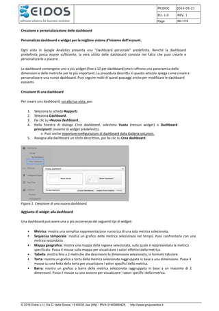 PRJDOC 2016-05-23
ED. 1.0 REV. 1
Page 64 / 116
© 2016 Eidos s.r.l. Via G. della Rossa, 15 60035 Jesi (AN) - PIVA 01463880425 http://www.gruppoeidos.it
Creazione e personalizzazione delle dashboard
Personalizza dashboard e widget per la migliore visione d'insieme dell'account.
Ogni vista in Google Analytics presenta una "Dashboard personale" predefinita. Benché la dashboard
predefinita possa essere sufficiente, la vera utilità delle dashboard consiste nel fatto che puoi crearle e
personalizzarle a piacere.
Le dashboard contengono uno o più widget (fino a 12 per dashboard) che ti offrono una panoramica delle
dimensioni e delle metriche per te più importanti. La procedura descritta in questo articolo spiega come creare e
personalizzare una nuova dashboard. Puoi seguire molti di questi passaggi anche per modificare le dashboard
esistenti.
Creazione di una dashboard
Per creare una dashboard, vai alla tua vista, poi:
1. Seleziona la scheda Rapporti.
2. Seleziona Dashboard.
3. Fai clic su +Nuova dashboard..
4. Nella finestra di dialogo Crea dashboard, seleziona Vuota (nessun widget) o Dashboard
principianti (insieme di widget predefinito).
o Puoi anche importare configurazioni di dashboard dalla Galleria soluzioni.
5. Assegna alla dashboard un titolo descrittivo, poi fai clic su Crea dashboard.
Figura 1. Creazione di una nuova dashboard.
Aggiunta di widget alla dashboard
Una dashboard può avere una o più occorrenze dei seguenti tipi di widget:
• Metrica: mostra una semplice rappresentazione numerica di una sola metrica selezionata.
• Sequenza temporale: mostra un grafico della metrica selezionata nel tempo. Puoi confrontarla con una
metrica secondaria.
• Mappa geografica: mostra una mappa della regione selezionata, sulla quale è rappresentata la metrica
specificata. Passa il mouse sulla mappa per visualizzare i valori effettivi della metrica.
• Tabella: mostra fino a 2 metriche che descrivono la dimensione selezionata, in formato tabulare.
• Torta: mostra un grafico a torta della metrica selezionata raggruppata in base a una dimensione. Passa il
mouse su una fetta della torta per visualizzare i valori specifici della metrica.
• Barra: mostra un grafico a barre della metrica selezionata raggruppata in base a un massimo di 2
dimensioni. Passa il mouse su una sezione per visualizzare i valori specifici della metrica.
 
