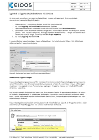 PRJDOC 2016-05-23
ED. 1.0 REV. 1
Page 66 / 116
© 2016 Eidos s.r.l. Via G. della Rossa, 15 60035 Jesi (AN) - PIVA 01463880425 http://www.gruppoeidos.it
Aggiunta di un rapporto collegato direttamente alla dashboard
Un altro modo per collegare un rapporto alla dashboard consiste nell'aggiungerlo direttamente dallo
strumento per i rapporti di Google Analytics.
1. Individua o crea il rapporto che desideri visualizzare nella dashboard.
2. Fai clic su Aggiungi alla dashboard sotto il titolo del rapporto.
3. Seleziona una dashboard esistente o creane una nuova facendo clic su Nuova dashboard.
4. Seleziona le caselle di controllo relative ai widget della dashboard che desideri includere (ad es. tabella,
grafico a torta, sequenza temporale). Puoi aggiungere alla dashboard fino a 2 widget per rapporto. Puoi
modificare i titoli dei widget utilizzando i link Fai clic per modificare.
5. Fai clic su Aggiungi alla dashboard.
Il nuovo widget del rapporto collegato si apre nella dashboard che hai selezionato. Utilizza il link del titolo del
widget per aprire il rapporto sottostante.
Figura 3. Aggiunta di un rapporto collegato a una dashboard.
Limitazioni dei rapporti collegati
I rapporti collegati non possono avere filtri metrica o dimensioni secondarie. Se provi ad aggiungere un rapporto
con un filtro metrica o una dimensione secondaria, visualizzerai un'icona di avviso. Passa il mouse sull'icona per
visualizzare il messaggio di errore. Puoi comunque aggiungere il rapporto, ma esso non includerà il filtro o la
dimensione secondaria.
Puoi incorporare nella dashboard solo la vista Dati di un rapporto. Se tenti di aggiungere un rapporto che utilizza
un'altra vista della tabella (ad es. Percentuale, Rendimento, Confronto o Pivot), visualizzerai un'icona di avviso.
Passa il mouse sull'icona per visualizzare il messaggio di errore. Puoi comunque aggiungere il rapporto, ma esso
mostrerà solo la vista Dati.
I rapporti collegati mostrano solo le prime due colonne di metriche dei tuoi rapporti. Se il rapporto contiene più di
due metriche, le metriche aggiuntive non saranno mostrate nella dashboard.
 