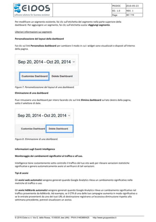 PRJDOC 2016-05-23
ED. 1.0 REV. 1
Page 68 / 116
© 2016 Eidos s.r.l. Via G. della Rossa, 15 60035 Jesi (AN) - PIVA 01463880425 http://www.gruppoeidos.it
Per modificare un segmento esistente, fai clic sull'etichetta del segmento nella parte superiore della
dashboard. Per aggiungere un segmento, fai clic sull'etichetta vuota +Aggiungi segmento.
Ulteriori informazioni sui segmenti.
Personalizzazione del layout della dashboard
Fai clic sul link Personalizza dashboard per cambiare il modo in cui i widget sono visualizzati e disposti all'interno
della pagina.
Figura 7. Personalizzazione del layout di una dashboard.
Eliminazione di una dashboard
Puoi rimuovere una dashboard per intero facendo clic sul link Elimina dashboard sul lato destro della pagina,
sotto il selettore di date.
Figura 8. Eliminazione di una dashboard.
Informazioni sugli Eventi Intelligence
Monitoraggio dei cambiamenti significativi al traffico e all'uso.
Intelligence tiene costantemente sotto controllo il traffico del tuo sito web per rilevare variazioni statistiche
significative e genera automaticamente avvisi al verificarsi di tali variazioni.
Tipi di avvisi
Gli avvisi web automatici vengono generati quando Google Analytics rileva un cambiamento significativo nelle
metriche di traffico o uso.
Gli avvisi AdWords automatici vengono generati quando Google Analytics rileva un cambiamento significativo nel
traffico proveniente da AdWords. Ad esempio, se il CTR di una delle tue campagne aumenta in modo significativo o
se le entrate provenienti da uno dei tuoi URL di destinazione registrano un'eccessiva diminuzione rispetto alla
settimana precedente, potresti visualizzare un avviso.
 