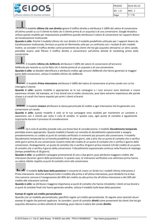 PRJDOC 2016-05-23
ED. 1.0 REV. 1
Page 7 / 116
© 2016 Eidos s.r.l. Via G. della Rossa, 15 60035 Jesi (AN) - PIVA 01463880425 http://www.gruppoeidos.it
Il modello Ultimo clic non diretto ignora il traffico diretto e attribuisce il 100% del valore di conversione
all'ultimo canale su cui il cliente ha fatto clic il cliente prima di un acquisto o di una conversione. Google Analytics
utilizza questo modello per impostazione predefinita quando attribuisce il valore di conversione nei rapporti diversi
da Canalizzazione multicanale.
Quando è utile: Poiché il modello Ultimo clic non diretto è il modello predefinito utilizzato per i rapporti diversi da
Canalizzazione multicanale, fornisce un punto di riferimento utile per un confronto con i risultati di altri modelli.
Inoltre, se consideri il traffico diretto come proveniente da clienti che hai già acquisito attraverso un altro canale,
potrebbe essere utile filtrare il traffico diretto e concentrarsi sull'ultima attività di marketing prima della
conversione.
Il modello Ultimo clic AdWords attribuisce il 100% del valore di conversione all'annuncio
AdWords più recente su cui ha fatto clic il cliente prima di un acquisto o di una conversione.
Quando è utile: se desideri identificare e attribuire credito agli annunci AdWords che hanno generato la maggior
parte delle conversioni, utilizza il modello Ultimo clic AdWords.
Il modello Prima interazione attribuisce il 100% del valore di conversione al primo canale con cui ha
interagito il cliente.
Quando è utile: questo modello è appropriato se le tue campagne o i tuoi annunci sono destinati a creare
awareness iniziale. Ad esempio, se il tuo brand non è molto conosciuto, puoi dare estrema importanza alle parole
chiave o ai canali che hanno esposto per primi i clienti al brand.
Il modello Lineare attribuisce la stessa percentuale di credito a ogni interazione che ha generato una
conversione sul canale.
Quando è utile: questo modello è utile se le tue campagne sono studiate per mantenere un contatto e
awareness con il cliente per tutto il ciclo di vendita. In questo caso, ogni punto di contatto è egualmente
importante durante il processo di considerazione.
Se il ciclo di vendita prevede solo una breve fase di considerazione, il modello Decadimento temporale
potrebbe essere appropriato. Questo modello è basato sul concetto di decadimento esponenziale e assegna
prevalentemente un credito ai punti di contatto verificatisi in momenti più prossimi alla conversione. Il modello
Decadimento temporale ha un'emivita predefinita di sette giorni, vale a dire che un punto di contatto che si verifica
sette giorni prima di una conversione riceverà metà del credito di un punto di contatto che si verifica il giorno della
conversione. Analogamente, un punto di contatto che si verifica 14 giorni prima riceverà 1/4 del credito di un punto
di contatto che si verifica il giorno della conversione. Il decadimento esponenziale continua nella finestra di riepilogo
(tempo predefinito di 30 giorni).
Quando è utile: se pubblichi campagne promozionali di uno o due giorni, puoi attribuire maggiore credito alle
interazioni durante i giorni della promozione. In questo caso, le interazioni verificatesi una settimana prima hanno
un valore ridotto rispetto ai punti di contatto vicini alla conversione.
Il modello Sulla base della posizione ti consente di creare un ibrido tra i modelli Ultima interazione e
Prima interazione. Anziché attribuire tutto il credito alla prima o all'ultima interazione, puoi dividerlo tra le due.
Uno scenario comune è l'assegnazione del 40% del credito sia alla prima che all'ultima interazione e del 20% del
credito alle interazioni centrali.
Quando è utile: se attribuisci maggiore importanza ai punti di contatto che hanno introdotto i clienti al tuo brand e
ai punti di contatto finali che hanno generato vendite, utilizza il modello Sulla base della posizione.
Esempi di regole sul credito personalizzate
Quando crei un modello personalizzato, specifichi regole sul credito personalizzate. Di seguito sono riportati alcuni
esempi di regole che potresti applicare. Se consideri i punti di contatto diretti come provenienti da clienti che hai già
acquisito attraverso un'altra attività di marketing, puoi ridurre il valore del canale diretto.
 
