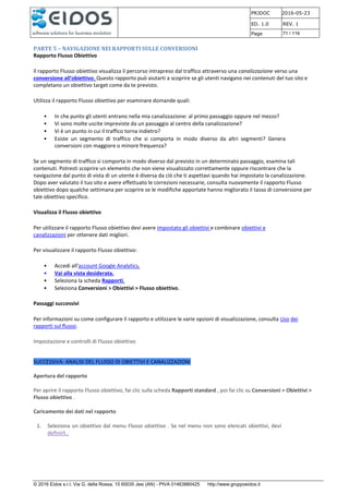 PRJDOC 2016-05-23
ED. 1.0 REV. 1
Page 71 / 116
© 2016 Eidos s.r.l. Via G. della Rossa, 15 60035 Jesi (AN) - PIVA 01463880425 http://www.gruppoeidos.it
PARTE 5 – NAVIGAZIONE NEI RAPPORTI SULLE CONVERSIONI
Rapporto Flusso Obiettivo
Il rapporto Flusso obiettivo visualizza il percorso intrapreso dal traffico attraverso una canalizzazione verso una
conversione all'obiettivo. Questo rapporto può aiutarti a scoprire se gli utenti navigano nei contenuti del tuo sito e
completano un obiettivo target come da te previsto.
Utilizza il rapporto Flusso obiettivo per esaminare domande quali:
• In che punto gli utenti entrano nella mia canalizzazione: al primo passaggio oppure nel mezzo?
• Vi sono molte uscite impreviste da un passaggio al centro della canalizzazione?
• Vi è un punto in cui il traffico torna indietro?
• Esiste un segmento di traffico che si comporta in modo diverso da altri segmenti? Genera
conversioni con maggiore o minore frequenza?
Se un segmento di traffico si comporta in modo diverso dal previsto in un determinato passaggio, esamina tali
contenuti. Potresti scoprire un elemento che non viene visualizzato correttamente oppure riscontrare che la
navigazione dal punto di vista di un utente è diversa da ciò che ti aspettavi quando hai impostato la canalizzazione.
Dopo aver valutato il tuo sito e avere effettuato le correzioni necessarie, consulta nuovamente il rapporto Flusso
obiettivo dopo qualche settimana per scoprire se le modifiche apportate hanno migliorato il tasso di conversione per
tale obiettivo specifico.
Visualizza il Flusso obiettivo
Per utilizzare il rapporto Flusso obiettivo devi avere impostato gli obiettivi e combinare obiettivi e
canalizzazioni per ottenere dati migliori.
Per visualizzare il rapporto Flusso obiettivo:
• Accedi all'account Google Analytics.
• Vai alla vista desiderata.
• Seleziona la scheda Rapporti.
• Seleziona Conversioni > Obiettivi > Flusso obiettivo.
Passaggi successivi
Per informazioni su come configurare il rapporto e utilizzare le varie opzioni di visualizzazione, consulta Uso dei
rapporti sul flusso.
Impostazione e controlli di Flusso obiettivo
SUCCESSIVA: ANALISI DEL FLUSSO DI OBIETTIVI E CANALIZZAZIONI
Apertura del rapporto
Per aprire il rapporto Flusso obiettivo, fai clic sulla scheda Rapporti standard , poi fai clic su Conversioni > Obiettivi >
Flusso obiettivo .
Caricamento dei dati nel rapporto
1. Seleziona un obiettivo dal menu Flusso obiettivo . Se nel menu non sono elencati obiettivi, devi
definirli .
 