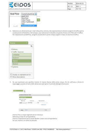 PRJDOC 2016-05-23
ED. 1.0 REV. 1
Page 72 / 116
© 2016 Eidos s.r.l. Via G. della Rossa, 15 60035 Jesi (AN) - PIVA 01463880425 http://www.gruppoeidos.it
2. Seleziona una dimensione per i nodi nella prima colonna, che rappresentano le diverse sorgenti di traffico per la
canalizzazione all'obiettivo. Ad esempio, puoi selezionare la località o la parola chiave come filtro per il traffico.
Per impostazione predefinita, vengono visualizzate le prime cinque sorgenti in base al volume di traffico.
3. Se vuoi esaminare uno specifico insieme di risorse diverse dalle prime cinque, fai clic sull'icona a forma di
ingranaggio accanto al menu delle dimensioni per aprire il controllo Dettagli dimensione.
Inserisci fino a cinque segmenti di tuo interesse.
Seleziona un tipo di corrispondenza.
Inserisci l'espressione per la quale desideri creare una corrispondenza.
Se vuoi, inserisci un nome visualizzato.
 