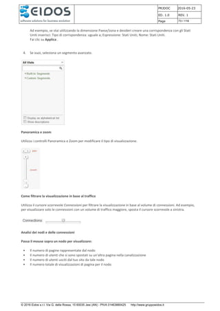 PRJDOC 2016-05-23
ED. 1.0 REV. 1
Page 73 / 116
© 2016 Eidos s.r.l. Via G. della Rossa, 15 60035 Jesi (AN) - PIVA 01463880425 http://www.gruppoeidos.it
Ad esempio, se stai utilizzando la dimensione Paese/zona e desideri creare una corrispondenza con gli Stati
Uniti inserisci: Tipo di corrispondenza: uguale a; Espressione: Stati Uniti; Nome: Stati Uniti.
Fai clic su Applica .
4. Se vuoi, seleziona un segmento avanzato.
Panoramica e zoom
Utilizza i controlli Panoramica e Zoom per modificare il tipo di visualizzazione.
Come filtrare la visualizzazione in base al traffico
Utilizza il cursore scorrevole Connessioni per filtrare la visualizzazione in base al volume di connessioni. Ad esempio,
per visualizzare solo le connessioni con un volume di traffico maggiore, sposta il cursore scorrevole a sinistra.
Analisi dei nodi e delle connessioni
Passa il mouse sopra un nodo per visualizzare:
• Il numero di pagine rappresentate dal nodo
• Il numero di utenti che si sono spostati su un'altra pagina nella canalizzazione
• Il numero di utenti usciti dal tuo sito da tale nodo
• Il numero totale di visualizzazioni di pagina per il nodo
 
