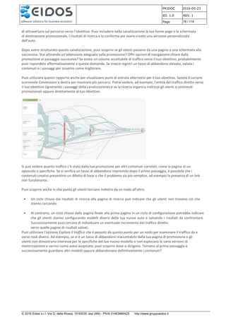 PRJDOC 2016-05-23
ED. 1.0 REV. 1
Page 76 / 116
© 2016 Eidos s.r.l. Via G. della Rossa, 15 60035 Jesi (AN) - PIVA 01463880425 http://www.gruppoeidos.it
di attraversare sul percorso verso l'obiettivo. Puoi includere nella canalizzazione la tua home page o la schermata
di destinazione promozionale, i risultati di ricerca e la conferma per avere creato una versione personalizzata
dell'auto.
Dopo avere strutturato questa canalizzazione, puoi scoprire se gli utenti passano da una pagina o una schermata alla
successiva. Stai attirando un'attenzione adeguata sulla promozione? Offri opzioni di navigazione chiare dalla
promozione al passaggio successivo? Se esiste un volume accettabile di traffico verso il tuo obiettivo, probabilmente
puoi rispondere affermativamente a queste domande. Se invece registri un tasso di abbandono elevato, valuta i
contenuti o i passaggi per scoprire come migliorare.
Puoi utilizzare questo rapporto anche per visualizzare punti di entrata alternativi per il tuo obiettivo. Sposta il cursore
scorrevole Connessioni a destra per mostrare più percorsi. Potrai vedere, ad esempio, l'entità del traffico diretto verso
il tuo obiettivo (ignorando i passaggi della canalizzazione) e se la ricerca organica indirizza gli utenti a contenuti
promozionali oppure direttamente al tuo obiettivo.
Si può vedere quanto traffico c'è stato dalla tua promozione per altri contenuti correlati, come la pagina di un
opuscolo o specifiche. Se si verifica un tasso di abbandono imprevisto dopo il primo passaggio, è possibile che i
contenuti creativi presentino un difetto di base o che il problema sia più semplice, ad esempio la presenza di un link
non funzionante.
Puoi scoprire anche in che punto gli utenti tornano indietro da un nodo all'altro:
• Un ciclo chiuso dai risultati di ricerca alla pagina di ricerca può indicare che gli utenti non trovano ciò che
stanno cercando.
• Al contrario, un ciclo chiuso dalla pagina finale alla prima pagina in un ciclo di configurazione potrebbe indicare
che gli utenti stanno configurando modelli diversi della tua nuova auto e salvando i risultati da confrontare.
Successivamente puoi cercare di individuare un eventuale incremento del traffico diretto
verso quelle pagine di risultati salvati.
Puoi utilizzare l'opzione Esplora il traffico che è passato da questo punto per un nodo per esaminare il traffico da e
verso nodi diversi. Ad esempio, se vi è un tasso di abbandono inaccettabile dalla tua pagina di promozione e gli
utenti non dimostrano interesse per le specifiche del tuo nuovo modello e non esplorano le varie versioni di
motorizzazione e vernici come avevi auspicato, puoi scoprire dove si dirigono. Tornano al primo passaggio e
successivamente guardano altri modelli oppure abbandonano definitivamente i contenuti?
 