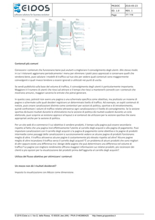 PRJDOC 2016-05-23
ED. 1.0 REV. 1
Page 77 / 116
© 2016 Eidos s.r.l. Via G. della Rossa, 15 60035 Jesi (AN) - PIVA 01463880425 http://www.gruppoeidos.it
Contenuti più comuni
Conoscere i contenuti che funzionano bene può aiutarti a migliorare il coinvolgimento degli utenti. Allo stesso modo
in cui i ristoranti aggiornano periodicamente i menu per eliminare i piatti poco apprezzati e conservare quelli che
vendono bene, puoi valutare i modelli di traffico sul tuo sito per vedere quali contenuti sono maggiormente
coinvolgenti e quali invece tendono a essere ignorati o utilizzati nei punti di uscita.
Se vendi pubblicità sulla base del volume di traffico, il coinvolgimento degli utenti è particolarmente importante.
Maggiore è il numero di utenti che riesci ad attirare e il tempo che riesci a mantenerli coinvolti con i contenuti che
mostrano annunci, maggiori saranno le entrate che potrai generare.
In questo caso, potresti non avere una pagina o una schermata specifica come obiettivo, ma piuttosto un insieme di
pagine o schermate sulle quali desideri registrare un determinato livello di traffico. Ad esempio, se ospiti contenuti di
notizie, puoi creare canalizzazioni distinte come contenitori per sezioni di politica, sportive e di intrattenimento,
quindi confrontare i volumi di traffico relativi attraverso ogni canalizzazione e il livello di coinvolgimento. Se la sezione
sportiva dà buoni risultati durante le eliminatorie ma la sezione di politica dà risultati scadenti durante un ciclo
elettorale, puoi scoprire se esistono approcci al layout o ai contenuti da utilizzare per la sezione sportiva che siano
appropriati anche per la sezione di politica.
Per un sito web di e-commerce il cui obiettivo è vendere prodotti, il tempo sulla pagina può essere secondario
rispetto al fatto che una pagina invii effettivamente l'utente al carrello degli acquisti e alla pagina di pagamento. Puoi
impostare canalizzazioni con il carrello degli acquisti o la pagina di pagamento come obiettivo e le pagine di prodotti
intermedie come passaggi delle canalizzazioni e successivamente vedere se alcune pagine di prodotti funzionano
meglio di altre. Il traffico attraverso alcune pagine è costantemente più elevato rispetto ad altre? Alcune pagine
meglio di altre incanalano il traffico verso il carrello degli acquisti? È un problema di alcuni prodotti che sono migliori
di altri oppure esiste una differenza tra i design delle pagine che può determinare una differenza nel volume di
traffico? Le pagine con migliore rendimento offrono maggiori informazioni sui relativi prodotti, più recensioni dei
clienti o più opzioni per la visualizzazione dei prodotti prima dell'aggiunta al carrello degli acquisti?
Utilizzo del flusso obiettivo per ottimizzare i contenuti
Un mezzo non dà i risultati desiderati?
Imposta la visualizzazione con Mezzo come dimensione.
 