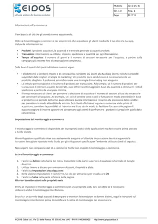 PRJDOC 2016-05-23
ED. 1.0 REV. 1
Page 83 / 116
© 2016 Eidos s.r.l. Via G. della Rossa, 15 60035 Jesi (AN) - PIVA 01463880425 http://www.gruppoeidos.it
Informazioni sull'e-commerce
Tieni traccia di ciò che gli utenti stanno acquistando.
Utilizza il monitoraggio e-commerce per scoprire ciò che acquistano gli utenti mediante il tuo sito o la tua app,
incluse le informazioni su:
• Prodotti: i prodotti acquistati, le quantità e le entrate generate da questi prodotti.
• Transazioni: informazioni su entrate, imposte, spedizione e quantità per ogni transazione.
• Tempo all'acquisto: il numero di giorni e il numero di sessioni necessarie per l'acquisto, a partire dalla
campagna più recente fino alla transazione completata.
Sulla base di questi dati puoi individuare quanto segue:
• I prodotti che si vendono meglio e di conseguenza i prodotti più adatti alla tua base clienti, nonché i prodotti
supportati dalle migliori strategie di marketing. Un prodotto poco venduto non è necessariamente un
prodotto sbagliato: il problema potrebbe essere una strategia di marketing non adeguata.
• Le entrate per transazione e il numero di prodotti per transazione. Ad esempio, se il numero di prodotti per
transazione è inferiore a quello desiderato, puoi offrire sconti maggiori in base alla quantità o eliminare i costi di
spedizione a partire da una spesa minima.
• Il tempo necessario ai clienti per prendere la decisione di acquisto e il numero di sessioni al tuo sito necessarie
per convincerli all'acquisto. Ad esempio, se i cicli di vendite sono stabili o fluttuano in modo prevedibile in base
al prodotto o al periodo dell'anno, puoi utilizzare questa informazione (insieme alla previsione delle vendite)
per prevedere in modo attendibile le entrate. Se i clienti effettuano in genere numerose visite prima di
acquistare, considera la possibilità di ristrutturare il tuo sito in modo da facilitare l'accesso alle pagine di
acquisto oppure di inserire opzioni che consentano agli utenti di confrontare i prodotti e i prezzi con quelli della
concorrenza.
Impostazione del monitoraggio e-commerce
Il monitoraggio e-commerce è disponibile per le proprietà web e delle applicazioni ma deve essere prima attivato
a livello divista.
Uno sviluppatore qualificato deve successivamente eseguire un'ulteriore impostazione tecnica seguendo le
istruzioni dettagliate riportate nella Guida per gli sviluppatori specifica per l'ambiente utilizzato (vedi di seguito).
Nei rapporti non compaiono dati di e-commerce finché non imposti il monitoraggio e-commerce.
Attiva il monitoraggio e-commerce
1. Fai clic su Admin nella barra dei menu disponibile nella parte superiore di qualsiasi schermata di Google
Analytics.
2. Utilizza i menu a discesa per selezionare Account, Proprietà e Vista.
3. Fai clic su Impostazioni visualizzazione.
4. Nella sezione Impostazioni e-commerce, fai clic per attivarla e per visualizzare ON
5. Fai clic su Salva nella parte inferiore della pagina.
Ulteriori considerazioni sulle proprietà web
Prima di impostare il monitoraggio e-commerce per una proprietà web, devi decidere se è necessario
utilizzare anche il monitoraggio interdominio.
Se utilizzi un carrello degli acquisti di terze parti o monitori le transazioni in domini distinti, segui le istruzioni sul
monitoraggio interdominio prima di modificare il codice di monitoraggio per impostare le
 