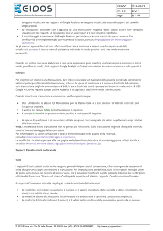 PRJDOC 2016-05-23
ED. 1.0 REV. 1
Page 85 / 116
© 2016 Eidos s.r.l. Via G. della Rossa, 15 60035 Jesi (AN) - PIVA 01463880425 http://www.gruppoeidos.it
vengono visualizzate nei rapporti di Google Analytics e vengono visualizzate solo nei rapporti del carrello
degli acquisti.
• Le transazioni annullate con l'aggiunta di una transazione negativa dello stesso valore non vengono
visualizzate nei rapporti. Le transazioni con un valore pari a 0 non vengono registrate.
• Il monitoraggio e-commerce di Google Analytics potrebbe non essere impostato correttamente. Per
verificare di aver implementato correttamente il codice, consulta Impostazione del monitoraggio e-
commerce.
Se gli scenari appena illustrati non riflettono il tuo caso e continua a esserci una discrepanza nei dati
visualizzati, contatta il nostro team di assistenza indicando in modo preciso i dati che sembrano essere
incoerenti.
Quando un ordine non viene elaborato o non viene approvato, puoi invertire una transazione e-commerce. In tal
modo, puoi fare in modo che i rapporti Google Analytics offrano informazioni accurate sul valore e sulla quantità.
In breve
Per invertire un ordine o una transazione, devi creare e caricare un duplicato della pagina di ricevuta contenente
valori negativi per il totale della transazione, le tasse, le spese di spedizione e il numero di articoli. Ad esempio,
se la transazione originale ammontava a € 699, la voce duplicata dovrà riportare un importo totale pari a - € 699.
Google Analytics registra questo valore negativo e lo applica ai totali invertendo la transazione.
Quando inverti una transazione e-commerce, verifica quanto segue:
• Stai utilizzando lo stesso ID transazione per la transazione e i dati relativi all'articolo utilizzati per
l'acquisto originale.
• Il valore del campo totale della transazione è negativo.
• Il campo articolo ha un prezzo unitario positivo e una quantità negativa.
• Le spese di spedizione o le tasse riaccreditate vengono contrassegnate da valori negativi nei campi relativi
alla transazione.
Nota. L'inversione di una transazione non ne provoca la rimozione. Sia la transazione originale che quella invertita
sono incluse nel conteggio delle transazioni.
Per informazioni su come configurare il codice di monitoraggio nella pagina della ricevuta,
consulta Impostazione del monitoraggio e-commerce.
Le modifiche che devi apportare alle tue pagine web dipendono dal codice di monitoraggio che utilizzi. Verifica
se utilizzi Analytics versione classica (ga.js) o Universal Analytics (analytics.js).
Rapporti Canalizzazioni multicanale
Note
I rapporti Canalizzazioni multicanale vengono generati dai percorsi di conversione, che contengono le sequenze di
visite che portano a ogni conversione e transazione. Per impostazione predefinita, solo le interazioni entro gli ultimi
30 giorni sono inclusi nei percorsi di conversione, ma è possibile modificare questo periodo di tempo da 1 a 90 giorni
utilizzando il selettore "Finestra di ricerca" nella parte superiore di ciascun rapporto Canalizzazioni multicanale.
Il rapporto Conversioni indirette riepiloga i ruoli e i contributi dei tuoi canali.
• Le metriche intermedie riassumono il numero e il valore monetario delle vendite e delle conversioni che
sono state indotte da un canale.
• Le metriche Ultimo clic mostrano le conversioni e le entrate che il canale ha concluso o completato.
• Le metriche Primo clic indicano il numero e il valore delle vendite e delle conversioni avviate da un canale.
 