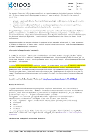 PRJDOC 2016-05-23
ED. 1.0 REV. 1
Page 86 / 116
© 2016 Eidos s.r.l. Via G. della Rossa, 15 60035 Jesi (AN) - PIVA 01463880425 http://www.gruppoeidos.it
Nel rapporto Conversioni indirette, viene visualizzato un rapporto tra conversioni indirette e conversioni ultimo
clic o dirette per ciascun canale. Questo rapporto riassume il ruolo complessivo di un canale nel processo di
conversione.
• Un valore prossimo allo 0 indica che un canale ha completato più vendite e conversioni di quante ne abbia
favorite o avviate.
• Un valore prossimo a 1 indica che il canale ha favorito e completato vendite e conversioni in ugual misura.
• Più questo valore supera 1, più il canale ha favorito vendite e conversioni.
Il rapporto Principali percorsi di conversione mostra tutte le sequenze uniche delle interazioni tra canali che hanno
portato a una conversione, nonché il numero di conversioni generate da ciascun percorso e il valore di queste
conversioni. Il rapporto Tempo alla conversione mostra il numero di giorni intercorsi tra la prima e l'ultima interazione
dei percorsi di conversione degli utenti. Questo ti consente di ottenere informazioni sulla durata del tuo ciclo di
vendita online.
Il rapporto Lunghezza del percorso suddivide le conversioni in base al numero di interazioni tra i canali dei percorsi
di conversione degli utenti. In questo modo è possibile scoprire quante volte un utente generalmente torna sul sito
prima che venga eseguita una conversione.
Informazioni sulle canalizzazioni multicanale
In Analytics, le conversioni e le transazioni e-commerce sono accreditate all'ultima campagna, all'ultima ricerca o
all'ultimo annuncio che ha indirizzato l'utente quando ha effettuato la conversione. Ma qual è stato il ruolo, per tale
conversione, di referral, ricerche e annunci precedenti del sito web? Quanto tempo è trascorso tra l'interesse iniziale
dell'utente e il suo acquisto?
I rapporti Canalizzazioni multicanale rispondono a queste e ad altre domande mostrandoti in che modo i tuoi canali di
marketing (ossia le sorgenti di traffico verso il tuo sito web) interagiscono per generare vendite e conversioni.
Ad esempio, molte persone possono effettuare un acquisto sul tuo sito dopo avere cercato il tuo brand su Google.
Tuttavia, potrebbero avere conosciuto il tuo brand tramite un blog o durante ricerche di prodotti e servizi specifici. I
rapporti Canalizzazioni multicanale mostrano in che modo i referral e le ricerche precedenti hanno contribuito alle
vendite.
Video Introduttivo alle Canalizzazioni Multicanale https://www.youtube.com/watch?v=PW_9TMZKJp0
Percorsi di conversione
I rapporti Canalizzazioni multicanale vengono generati dai percorsi di conversione, ossia dalle sequenze di
interazioni (clic/referral dai canali ecc.) che hanno portato a ciascuna conversione e transazione. Per impostazione
predefinita, solo le interazioni degli ultimi 30 giorni sono incluse nei percorsi di conversione, ma puoi modificare
questo periodo di tempo da 1 a 90 giorni utilizzando il selettore Finestra di
riepilogo nella parte superiore di ogni rapporto. I dati relativi al percorso di conversione includono le
interazioni con la quasi totalità dei canali digitali. Questi canali includono, tra le altre cose:
• ricerca a pagamento e organica (su tutti i motori di ricerca, con le specifiche parole chiave cercate)
• siti referenti
• affiliati
• social network
• newsletter
• campagne personalizzate che hai creato, incluse le campagne offline che inviano traffico ai vanity URL Per
informazioni su come questi canali vengono mostrati nei rapporti, consulta Informazioni sui canali canalizzazione
multicanale.
Dati visualizzati nei rapporti Canalizzazioni multicanale
 