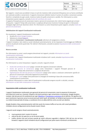 PRJDOC 2016-05-23
ED. 1.0 REV. 1
Page 87 / 116
© 2016 Eidos s.r.l. Via G. della Rossa, 15 60035 Jesi (AN) - PIVA 01463880425 http://www.gruppoeidos.it
Nei rapporti, i canali sono accreditati in base ai ruoli che rivestono nelle conversioni (frequenza con cui hanno contribuito
e/o realizzato vendite e conversioni). Il rapporto Conversioni indirette mostra il numero di vendite e conversioni avviate,
favorite e completate da ogni canale, insieme al valore di quelle conversioni e vendite. Per informazioni su come
interpretare questo rapporto, consulta Analisi del contributo dei canali.
Il rapporto Principali percorsi di conversione mostra i percorsi di conversione che i clienti hanno seguito per arrivare
all'acquisto. I rapporti Tempo alla conversione e Lunghezza del percorso mostrano il tempo (in giorni e interazioni)
impiegato dagli utenti per diventare clienti. Per informazioni su come interpretare questi rapporti, consulta Analisi dei
percorsi di conversione.
Individuazione dei rapporti Canalizzazioni multicanale
Per visualizzare i rapporti Canalizzazioni multicanale:
1. Accedi all'account Google Analytics.
2. Seleziona la scheda Rapporti.
3. Seleziona Conversioni > Canalizzazioni multicanale nella barra di navigazione a sinistra.
I rapporti includono i dati relativi ai canali individuati automaticamente. Se hai impostato il monitoraggio per AdWords,
saranno visualizzati anche questi dati. Per ulteriori informazioni, consulta la sezione Impostazione delle canalizzazioni
multicanale.
Risorse correlate
Per informazioni su come i canali vengono denominati nei rapporti, consulta Informazioni sui canali
canalizzazione multicanale.
Per accertarti che i rapporti Canalizzazioni multicanale includano tutti i canali, consulta Impostazione delle
canalizzazioni multicanale.
Per informazioni su come interpretare i rapporti, consulta i seguenti articoli.
• Analisi del contributo dei canali spiega i concetti del rapporto Conversioni indirette.
• Analisi dei percorsi di conversione spiega come interpretare i rapporti Principali percorsi di
conversione, Tempo alla conversione e Lunghezza del percorso.
• Segmentazione dei dati dei percorsi di conversione spiega come isolare e analizzare sottoinsiemi specifici di
percorsi di conversione utilizzando Segmenti di conversione.
• Strategie per i canali spiega come potenziare le campagne di marketing in base alla conoscenza della
canalizzazione di conversione.
Per ulteriori informazioni su come i dati di Canalizzazioni multicanale vengono raccolti e calcolati, consulta
Informazioni sui dati delle canalizzazioni multicanale.
Impostazione delle canalizzazioni multicanale
I rapporti Canalizzazioni multicanale sono generati dai percorsi di conversione, ossia le sequenze di interazioni
(clic/referral di canali ecc.) durante i 90 giorni che hanno portato a ogni conversione e transazione. Google Analytics
compila i dati dei percorsi di condivisione per ogni Obiettivo o Transazione e-commerce da te definita. Ciò significa che
puoi monitorare il percorso verso la conversione per azioni quali, ad esempio, un tempo di permanenza sul sito superiore
a un determinato periodo di tempo, a condizione che tu lo abbia definito come uno dei tuoi obiettivi.
Google Analytics rileva automaticamente molti dei canali che inviano traffico al tuo sito; altri canali potrebbero
richiedere alcune configurazioni prima di poter essere rilevati.
I seguenti canali vengono rilevati automaticamente:
• ricerca gratuita (tutti i motori di ricerca)
• referral da altri siti web (tra cui siti di social media)
• traffico diretto (che può arrivare quando gli utenti utilizzano segnalibri o digitano l'URL del tuo sito nel loro
browser) I seguenti canali richiedono alcune configurazioni per poter essere monitorati correttamente:
 