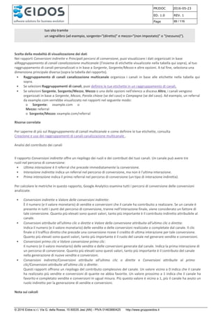 PRJDOC 2016-05-23
ED. 1.0 REV. 1
Page 89 / 116
© 2016 Eidos s.r.l. Via G. della Rossa, 15 60035 Jesi (AN) - PIVA 01463880425 http://www.gruppoeidos.it
tuo sito tramite
un segnalibro (ad esempio, sorgente="(diretto)" e mezzo="(non impostato)" o "(nessuno)").
Scelta della modalità di visualizzazione dei dati
Nei rapporti Conversioni indirette e Principali percorsi di conversione, puoi visualizzare i dati organizzati in base
alRaggruppamento di canali canalizzazione multicanale (l'insieme di etichette visualizzate nella tabella qui sopra), al tuo
raggruppamento di canali personalizzati o in base a Sorgente, Sorgente/Mezzo e altre opzioni. A tal fine, seleziona una
dimensione principale diversa (sopra la tabella del rapporto).
• Raggruppamento di canali canalizzazione multicanale organizza i canali in base alle etichette nella tabella qui
sopra.
• Se selezioni Raggruppamenti di canali, puoi definire le tue etichette in un raggruppamento di canali.
• Se selezioni Sorgente, Sorgente/Mezzo, Mezzo o una delle opzioni nell'elenco a discesa Altro, i canali vengono
organizzati in base a Sorgente, Mezzo, Parola chiave (se del caso) e Campagna (se del caso). Ad esempio, un referral
da example.com verrebbe visualizzato nei rapporti nel seguente modo:
o Sorgente: example.com o
Mezzo: referral
o Sorgente/Mezzo: example.com/referral
Risorse correlate
Per saperne di più sul Raggruppamento di canali multicanale e come definire le tue etichette, consulta
Creazione e uso dei raggruppamenti di canali canalizzazione multicanale .
Analisi del contributo dei canali
Il rapporto Conversioni indirette offre un riepilogo dei ruoli e dei contributi dei tuoi canali. Un canale può avere tre
ruoli nel percorso di conversione:
• Ultima interazione è il referral che precede immediatamente la conversione.
• Interazione indiretta indica un referral nel percorso di conversione, ma non è l'ultima interazione.
• Prima interazione indica il primo referral nel percorso di conversione (un tipo di interazione indiretta).
Per calcolare le metriche in questo rapporto, Google Analytics esamina tutti i percorsi di conversione delle conversioni
analizzate.
• Conversioni indirette e Valore delle conversioni indirette:
È il numero (e il valore monetario) di vendite e conversioni che il canale ha contribuito a realizzare. Se un canale è
presente in tutti i punti del percorso di conversione, tranne nell'interazione finale, viene considerato un fattore di
tale conversione. Quanto più elevati sono questi valori, tanto più importante è il contributo indiretto attribuibile al
canale.
• Conversioni attribuite all'ultimo clic o dirette e Valore della conversione attribuita all'ultimo clic o diretta:
Indica il numero (e il valore monetario) delle vendite e delle conversioni realizzate o completate dal canale. Il clic
finale o il traffico diretto che precede una conversione riceve il credito di ultima interazione per tale conversione.
Quanto più elevati sono questi valori, tanto più importante è il ruolo del canale nel generare vendite e conversioni.
• Conversioni primo clic e Valore conversione primo clic:
Il numero (e il valore monetario) delle vendite e delle conversioni generate dal canale. Indica la prima interazione di
un percorso di conversione. Quanto più elevati sono questi valori, tanto più importante è il contributo del canale
nella generazione di nuove vendite e conversioni.
• Conversioni indirette/Conversioni attribuite all'ultimo clic o dirette e Conversioni attribuite al primo
clic/Conversioni attribuite all'ultimo clic o dirette:
Questi rapporti offrono un riepilogo del contributo complessivo del canale. Un valore vicino a 0 indica che il canale
ha realizzato più vendite e conversioni di quante ne abbia favorite. Un valore prossimo a 1 indica che il canale ha
favorito e completato vendite e conversioni in ugual misura. Più questo valore è vicino a 1, più il canale ha avuto un
ruolo indiretto per la generazione di vendite e conversioni.
Nota sui calcoli
 