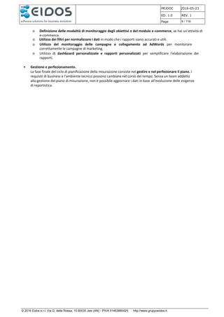 PRJDOC 2016-05-23
ED. 1.0 REV. 1
Page 9 / 116
© 2016 Eidos s.r.l. Via G. della Rossa, 15 60035 Jesi (AN) - PIVA 01463880425 http://www.gruppoeidos.it
o Definizione delle modalità di monitoraggio degli obiettivi e del modulo e-commerce, se hai un'attività di
e-commerce.
o Utilizzo dei filtri per normalizzare i dati in modo che i rapporti siano accurati e utili.
o Utilizzo del monitoraggio delle campagne e collegamento ad AdWords per monitorare
correttamente le campagne di marketing.
o Utilizzo di dashboard personalizzate e rapporti personalizzati per semplificare l'elaborazione dei
rapporti.
• Gestione e perfezionamento.
La fase finale del ciclo di pianificazione della misurazione consiste nel gestire e nel perfezionare il piano. I
requisiti di business e l'ambiente tecnico possono cambiare nel corso del tempo. Senza un team addetto
alla gestione del piano di misurazione, non è possibile aggiornare i dati in base all'evoluzione delle esigenze
di reportistica.
 