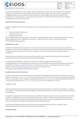 PRJDOC 2016-05-23
ED. 1.0 REV. 1
Page 90 / 116
© 2016 Eidos s.r.l. Via G. della Rossa, 15 60035 Jesi (AN) - PIVA 01463880425 http://www.gruppoeidos.it
Le Conversioni indirette di un canale indicano tutte le conversioni in cui tale canale non ha avuto il ruolo di ultima
interazione. Valore delle conversioni indirette indica il valore totale associato a tali conversioni. Di conseguenza, il
conteggio delle righe o delle conversioni finali e indirette può essere eseguito due volte. Se si verificano due
conversioni per una sola persona, le interazioni del canale presenti in entrambi i percorsi di conversione vengono
conteggiate per tutte e due le conversioni.
Analisi dei percorsi di conversione
Esistono tre rapporti che aiutano ad analizzare i percorsi di conversione nel loro insieme anziché il contributo di ciascun
canale.
• Percorsi principali di conversione
• Tempo alla conversione
• Lunghezza del percorso
Questi rapporti possono aiutarti a capire in che modo i canali interagiscono lungo un percorso di conversione e quanto
tempo impiegano gli utenti a effettuare un acquisto o a eseguire una conversione. Con questi rapporti puoi
utilizzaresegmenti di conversione.
Interazioni tra i canali
Il rapporto Principali percorsi di conversione mostra tutti i percorsi di conversione unici (ad esempio, le sequenze di
interazioni tra canali) che hanno portato a una conversione nonché il numero di conversioni generate da ciascun percorso
e il valore di queste conversioni. Ciò ti consente di vedere in che modo i canali interagiscono lungo i percorsi di
conversione.
Osservando l'elenco dei percorsi, puoi trovare ripetuti pattern che ti forniscono informazioni su come eseguire il
marketing incrociato tra i vari canali nel modo più efficace possibile.
Per impostazione predefinita, ai canali inclusi nel percorso vengono assegnate le etichette in base
a Raggruppamento di canali canalizzazione multicanale, ma puoi modificare le etichette selezionando una dimensione
principale diversa (sopra la tabella dei percorsi). Per informazioni su come i canali vengono etichettati in questo
rapporto, consulta Informazioni sui canali. Questo rapporto ti consente anche
di visualizzare i dati in base al raggruppamento di canale.
Lunghezza del percorso di conversione
Il rapporto Tempo alla conversione indica quante conversioni sono state generate da percorsi di conversione che hanno
avuto una durata di 0, 1, 2, 3, 4, 5, 6, 7, 8, 9, 10, 11 o più di 12 giorni. Ciò ti consente di ottenere informazioni sulla durata
del tuo ciclo di vendita online. Il rapporto Lunghezza del percorso mostra il numero di conversioni generate da percorsi di
conversione che contenevano <1, 1, 2, 3, 4, 5, 6, 7, 8, 9, 10, 11 o più di 12 interazioni tra canali.
Strategie di canale
Sapere esattamente quali canali e annunci funzionano bene insieme può aiutare a ottimizzare i messaggi e le creatività.
Una vendita o una nuova descrizione sarà più efficace se rafforzata attraverso i canali che un cliente incontra sul percorso
di conversione.
Il rapporto Principali percorsi di conversione aiuta a identificare le sinergie tra canali, annunci e parole chiave. Se desideri
prendere in considerazione solo le transizioni delle parole chiave, seleziona la dimensione principale Percorso parola
chiave. In alternativa, per sapere come interagiscono le parole chiave con i canali non appartenenti alla rete di ricerca,
seleziona la dimensione principale Percorso parole chiave (o Sorgente/mezzo).
Se due canali interagiscono bene, puoi pianificare una campagna coordinata o spendere in entrambi i canali
contemporaneamente per acquisire tutte le parti della canalizzazione.
Strategia di tempo
 