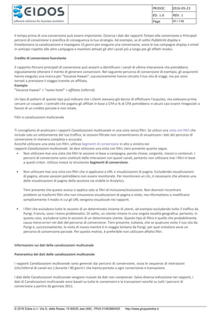 PRJDOC 2016-05-23
ED. 1.0 REV. 1
Page 91 / 116
© 2016 Eidos s.r.l. Via G. della Rossa, 15 60035 Jesi (AN) - PIVA 01463880425 http://www.gruppoeidos.it
Il tempo prima di una conversione può essere importante. Osserva i dati dei rapporti Tempo alla conversione e Principali
percorsi di conversione e pianifica di conseguenza la tua strategia. Ad esempio, se di solito Pubblicità display e
Emailavviano la canalizzazione e impiegano 15 giorni per eseguire una conversione, avvia le tue campagne display e email
in anticipo rispetto alle altre campagne e mantieni attivati gli altri canali più a lungo per gli effetti residui.
Credito di conversione fuorviante
Il rapporto Percorsi principali di conversione può aiutarti a identificare i canali di ultima interazione che potrebbero
ingiustamente ottenere il merito di generare conversioni. Nel seguente percorso di conversione di esempio, gli acquirenti
hanno eseguito una ricerca per "Vacanze Hawaii", successivamente hanno cercato il tuo sito di viaggi, ma poi sono
tornati a prenotare il viaggio tramite un affiliato.
Esempio
"Vacanze Hawaii" > "nome hotel" > affiliato (referral)
Un tipo di pattern di questo tipo può indicare che i clienti avevano già deciso di effettuare l'acquisto, ma volevano prima
cercare un coupon. I contratti che pagano gli affiliati in base a CPA o % di CPA potrebbero in alcuni casi essere rinegoziati a
favore di un credito parziale e non totale.
Filtri e canalizzazioni multicanale
Ti consigliamo di analizzare i rapporti Canalizzazioni multicanale in una vista senza filtri. Se utilizzi una vista con filtri che
include solo un sottoinsieme del tuo traffico, le sessioni filtrate non consentiranno di visualizzare i dati del percorso di
conversione in maniera completa e accurata.
Anziché utilizzare una vista con filtri, utilizza Segmenti di conversione in alto a sinistra nei
rapporti Canalizzazioni multicanale. Se devi utilizzare una vista con filtri, tieni presente quanto segue.
• Non utilizzare mai una vista che filtri le sessioni in base a campagna, parola chiave, sorgente, mezzo o contenuti. I
percorsi di conversione sono costituiti dalle interazioni con questi canali, pertanto non utilizzare mai i filtri in base
a questi criteri. Utilizza invece lo strumento Segmenti di conversione.
• Non utilizzare mai una vista con filtri che si applicano a URL o visualizzazioni di pagina. Escludendo visualizzazioni
di pagina, alcune sessioni potrebbero non essere monitorate. Per monitorare un clic, è necessario che almeno una
delle visualizzazioni di pagina della sessione sia visibile in Analytics.
Tieni presente che questo avviso si applica solo ai filtri di inclusione/esclusione. Non dovresti riscontrare
problemi se trasformi filtri che non rimuovono visualizzazioni di pagina o visite, ma riformattano o modificano
semplicemente il modo in cui gli URL vengono visualizzati nei rapporti.
• I filtri che escludono tutte le sessioni di un determinato insieme di utenti, ad esempio escludendo tutto il traffico da
Parigi, Francia, sono i meno problematici. Di solito, un utente rimane in una singola località geografica; pertanto, in
questo caso, escluderai tutte le sessioni di un determinato utente. Questo tipo di filtro è quello che probabilmente
causa meno errori nei dati del percorso di conversione. Tieni presente, tuttavia, che se qualcuno visita il tuo sito da
Parigi e, successivamente, lo visita di nuovo mentre è in viaggio lontano da Parigi, per quel visitatore avrai un
percorso di conversione parziale. Per questo motivo, è preferibile non utilizzare affatto filtri.
Informazioni sui dati delle canalizzazioni multicanale
Panoramica dei dati delle canalizzazioni multicanale
I rapporti Canalizzazioni multicanale sono generati dai percorsi di conversione, ossia le sequenze di interazioni
(clic/referral di canali ecc.) durante i 90 giorni1 che hanno portato a ogni conversione e transazione.
I dati delle Canalizzazioni multicanale vengono ricavati da dati non campionati. Salvo diversa indicazione nei rapporti, i
dati di Canalizzazioni multicanale sono basati su tutte le conversioni e le transazioni nonché su tutti i percorsi di
conversione a partire da gennaio 2011.
 