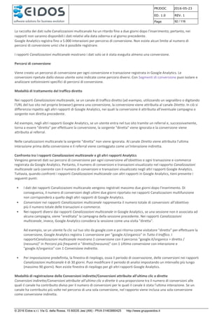 PRJDOC 2016-05-23
ED. 1.0 REV. 1
Page 92 / 116
© 2016 Eidos s.r.l. Via G. della Rossa, 15 60035 Jesi (AN) - PIVA 01463880425 http://www.gruppoeidos.it
La raccolta dei dati sulle Canalizzazioni multicanale ha un ritardo fino a due giorni dopo l'inserimento; pertanto, nei
rapporti non saranno disponibili i dati relativi alla data odierna e al giorno precedente.
Google Analytics registra fino a 5.000 interazioni per percorso di conversione. Non esiste alcun limite al numero di
percorsi di conversione unici che è possibile registrare.
I rapporti Canalizzazioni multicanale mostrano i dati solo se è stata eseguita almeno una conversione.
Percorsi di conversione
Viene creato un percorso di conversione per ogni conversione e transazione registrata in Google Analytics. Le
conversioni ripetute dallo stesso utente sono indicate come percorsi diversi. Con Segmenti di conversione puoi isolare e
analizzare sottoinsiemi specifici di percorsi di conversione.
Modalità di trattamento del traffico diretto
Nei rapporti Canalizzazioni multicanale, se un canale di traffico diretto (ad esempio, utilizzando un segnalibro o digitando
l'URL del tuo sito nel proprio browser) genera una conversione, la conversione viene attribuita al canale Diretto. In ciò si
differenzia rispetto agli altri rapporti di Google Analytics, nei quali la conversione è attribuita all'eventuale campagna o
sorgente non diretta precedente.
Ad esempio, negli altri rapporti Google Analytics, se un utente entra nel tuo sito tramite un referral e, successivamente,
torna a essere "diretto" per effettuare la conversione, la sorgente "diretta" viene ignorata e la conversione viene
attribuita al referral.
Nelle canalizzazioni multicanale la sorgente "diretta" non viene ignorata. Al canale Diretto viene attribuita l'ultima
interazione prima della conversione e il referral viene conteggiato come un'interazione indiretta.
Confronto tra i rapporti Canalizzazioni multicanale e gli altri rapporti Analytics
Vengono generati dati sui percorsi di conversione per ogni conversione all'obiettivo e ogni transazione e-commerce
registrata da Google Analytics. Pertanto, il numero di conversioni e transazioni visualizzato nel rapporto Canalizzazioni
multicanale sarà coerente con il numero di conversioni e transazioni visualizzato negli altri rapporti Google Analytics.
Tuttavia, quando confronti i rapporti Canalizzazioni multicanale con altri rapporti in Google Analytics, tieni presente i
seguenti punti:
• I dati dei rapporti Canalizzazioni multicanale vengono registrati massimo due giorni dopo l'inserimento. Di
conseguenza, il numero di conversioni degli ultimi due giorni riportato nei rapporti Canalizzazioni multifunzione
non corrisponderà a quello degli altri rapporti di Google Analytics.
• Conversioni nei rapporti Canalizzazioni multicanale rappresenta il numero totale di conversioni all'obiettivo
più il numero totale delle transazioni e-commerce.
• Nei rapporti diversi dai rapporti Canalizzazioni multicanale in Google Analytics, se una sessione non è associata ad
alcuna campagna, viene "ereditata" la campagna della sessione precedente. Nei rapporti Canalizzazioni
multicanale, invece, Google Analytics considera la sessione come una visita "diretta".
Ad esempio, se un utente fa clic sul tuo sito da google.com e poi ritorna come visitatore "diretto" per effettuare la
conversione, Google Analytics registra 1 conversione per "google.it/organico" in Tutto il traffico. I
rapportiCanalizzazioni multicanale mostrano 1 conversione con il percorso "google.it/organico > diretto /
(nessuno)" in Percorsi più frequenti e "diretto/(nessuno)" con 1 Ultima conversione con interazione e
"google.it/organico" con 1 Conversione indiretta.
• Per impostazione predefinita, la finestra di riepilogo, ossia il periodo di osservazione, delle conversioni nei rapporti
Canalizzazioni multicanale è di 30 giorni. Puoi modificare il periodo di analisi impostando un intervallo più lungo
(massimo 90 giorni). Non esiste finestra di riepilogo per gli altri rapporti Google Analytics.
Modalità di registrazione delle Conversioni indirette/Conversioni attribuite all'ultimo clic o dirette
Conversioni indirette/Conversioni attribuite all'ultimo clic o dirette è una proporzione tra il numero di conversioni alle
quali il canale ha contribuito diviso per il numero di conversioni per le quali il canale è stata l'ultima interazione. Se un
canale ha contribuito più volte nel percorso di una sola conversione, nel rapporto viene inclusa una sola conversione
come conversione indiretta.
 