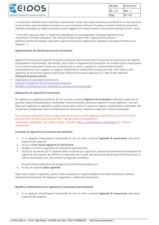 PRJDOC 2016-05-23
ED. 1.0 REV. 1
Page 93 / 116
© 2016 Eidos s.r.l. Via G. della Rossa, 15 60035 Jesi (AN) - PIVA 01463880425 http://www.gruppoeidos.it
Le conversioni indirette non si escludono a vicenda tra i canali. Due canali che hanno contribuito in un solo percorso
di conversione sono accreditati entrambi con una conversione indiretta. Pertanto, il numero totale di conversioni
indirette accreditato ai singoli canali può essere maggiore del numero totale di conversioni indirette in tutti i canali.
1
Prima del 1° gennaio 2012, la finestra di riepilogo per la cronologia delle interazioni del percorso di
conversione è limitata a 30 giorni. Per intervalli di date a partire dal 1° gennaio 2012 utilizza il
selettore Finestra di riepilogo nella parte superiore di ciascun rapporto per impostare il periodo di tempo da 1 a
90 giorni. ↑
Segmentazione dei dati del percorso di conversione
Segmenti di conversione consente di isolare e analizzare determinati insiemi di percorsi di conversione nei rapporti
Canalizzazioni multicanale{/}. Ad esempio, puoi creare un Segmento di conversione che includa solo le canalizzazioni
in cui la prima interazione è stata una conversione di un valore superiore a un determinato importo.
Successivamente, puoi navigare nei rapporti Canalizzazioni multicanale e visualizzare solo i dati relativi a tale
segmento di conversione oppure confrontare direttamente questo segmento con i dati di altri segmenti.
Contenuti di questo articolo:
• Applicazione di segmenti di conversione
• Creazione di segmenti di conversione personalizzati
• Modifica o eliminazione di un segmento di conversione personalizzato
Applicazione di segmenti di conversione
Per applicare un segmento esistente, fai clic sul menu a discesa Segmenti di conversione nella parte superiore di
qualsiasi rapporto Canalizzazione multicanale. Successivamente, seleziona i segmenti ai quali applicare i tuoi dati.
Dopo aver applicato un segmento, questo rimane attivo mentre ti sposti nei rapporti Canalizzazioni multicanale. Per
visualizzare nuovamente tutte le canalizzazioni di conversione, seleziona il segmento Tutte le conversioni.
Per esaminare sottoinsiemi delle canalizzazioni di conversione, devi applicare segmenti di conversione anziché
viste con filtri. Se utilizzi una vista con filtri, i dati dei rapporti Canalizzazioni
multicanale potrebbero non essere precisi. Consulta Filtri e canalizzazione multicanale per ulteriori
informazioni.
Creazione di segmenti di conversione personalizzati
1. In un rapporto Canalizzazioni multicanale fai clic sul menu a discesa Segmenti di conversione nella parte
superiore del rapporto.
2. Fai clic su Crea nuovo segmento di conversione.
3. Assegna un nome al segmento di conversione personalizzato.
4. Utilizza lo strumento per la creazione delle condizioni per specificare i percorsi di conversione da includere nel
segmento. Ad esempio, per definire un segmento che includa solo percorsi di conversione che iniziano con un
referral da example.com, devi definire la seguente condizione:
[Includi] [Prima interazione] da [Sorgente] [Contenente] example.com
5. Fai clic sul pulsante Salva segmento.
Dopo avere salvato il segmento, questo viene visualizzato in Segmenti definiti dall'utente nell'elenco a discesa
Segmenti di conversione. Per applicare il segmento, è sufficiente selezionarlo.
Modifica o eliminazione di un segmento di conversione personalizzato
1. In un rapporto Canalizzazioni multicanale fai clic sul menu a discesa Segmenti di conversione nella parte
superiore del rapporto.
 