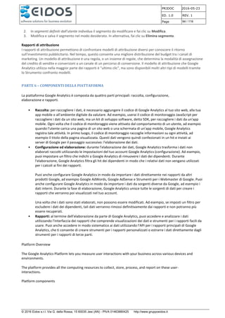 PRJDOC 2016-05-23
ED. 1.0 REV. 1
Page 94 / 116
© 2016 Eidos s.r.l. Via G. della Rossa, 15 60035 Jesi (AN) - PIVA 01463880425 http://www.gruppoeidos.it
2. In segmenti definiti dall'utente individua il segmento da modificare e fai clic su Modifica.
3. Modifica e salva il segmento nel modo desiderato. In alternativa, fai clic su Elimina segmento.
Rapporti di attribuzione
I rapporti di attribuzione permettono di confrontare modelli di attribuzione diversi per conoscere il ritorno
sull'investimento pubblicitario. Nel tempo, questo consente una migliore distribuzione del budget tra i canali di
marketing. Un modello di attribuzione è una regola, o un insieme di regole, che determina la modalità di assegnazione
del credito di vendite e conversioni a un canale di un percorso di conversione. Il modello di attribuzione che Google
Analytics utilizza nella maggior parte dei rapporti è "ultimo clic", ma sono disponibili molti altri tipi di modelli tramite
lo Strumento confronto modelli.
PARTE 6 – COMPONENTI DELLA PIATTAFORMA
La piattaforma Google Analytics è composta da quattro parti principali: raccolta, configurazione,
elaborazione e rapporti.
• Raccolta: per raccogliere i dati, è necessario aggiungere il codice di Google Analytics al tuo sito web, alla tua
app mobile o all'ambiente digitale da valutare. Ad esempio, userai il codice di monitoraggio JavaScript per
raccogliere i dati da un sito web, ma un kit di sviluppo software, detto SDK, per raccogliere i dati da un'app
mobile. Ogni volta che il codice di monitoraggio viene attivato dal comportamento di un utente, ad esempio
quando l'utente carica una pagina di un sito web o una schermata di un'app mobile, Google Analytics
registra tale attività. In primo luogo, il codice di monitoraggio raccoglie informazioni su ogni attività, ad
esempio il titolo della pagina visualizzata. Questi dati vengono quindi confezionati in un hit e inviati ai
server di Google per il passaggio successivo: l'elaborazione dei dati.
• Configurazione ed elaborazione: durante l'elaborazione dei dati, Google Analytics trasforma i dati non
elaborati raccolti utilizzando le impostazioni del tuo account Google Analytics (configurazione). Ad esempio,
puoi impostare un filtro che indichi a Google Analytics di rimuovere i dati dei dipendenti. Durante
l'elaborazione, Google Analytics filtra gli hit dei dipendenti in modo che i relativi dati non vengano utilizzati
per i calcoli ai fini dei rapporti.
Puoi anche configurare Google Analytics in modo da importare i dati direttamente nei rapporti da altri
prodotti Google, ad esempio Google AdWords, Google AdSense e Strumenti per i Webmaster di Google. Puoi
anche configurare Google Analytics in modo da importare i dati da sorgenti diverse da Google, ad esempio i
dati interni. Durante la fase di elaborazione, Google Analytics unisce tutte le sorgenti di dati per creare i
rapporti che verranno poi visualizzati nel tuo account.
Una volta che i dati sono stati elaborati, non possono essere modificati. Ad esempio, se imposti un filtro per
escludere i dati dei dipendenti, tali dati verranno rimossi definitivamente dai rapporti e non potranno più
essere recuperati.
• Rapporti: al termine dell'elaborazione da parte di Google Analytics, puoi accedere e analizzare i dati
utilizzando l'interfaccia dei rapporti che comprende visualizzazioni dei dati e strumenti per i rapporti facili da
usare. Puoi anche accedere in modo sistematico ai dati utilizzando l'API per i rapporti principali di Google
Analytics, che ti consente di creare strumenti per i rapporti personalizzati o estrarre i dati direttamente dagli
strumenti per i rapporti di terze parti.
Platform Overview
The Google Analytics Platform lets you measure user interactions with your business across various devices and
environments.
The platform provides all the computing resources to collect, store, process, and report on these user-
interactions.
Platform components
 