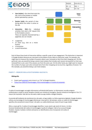 PRJDOC 2016-05-23
ED. 1.0 REV. 1
Page 97 / 116
© 2016 Eidos s.r.l. Via G. della Rossa, 15 60035 Jesi (AN) - PIVA 01463880425 http://www.gruppoeidos.it
• User (visitor)—the client that visits the
site, such as the browser or mobile
phone operated by a person.
• Session (visit)—the period of time
during which the visitor is active on
the site.
• Interaction (hit)—the individual
activities that send a GIF request (hit)
to the Analytics servers.
These are typically characterized by a
pageview, but can include:
• a pageview
• an event (e.g. click on a movie
button)
• a transaction
• a social interaction
Each of these three levels of interaction defines a specific scope of user engagement. This distinction is important
in Google Analytics because you may want to do analysis of your data at a particular scope. For example, you
might want to measure the number of sessions where users removed an item from their shopping cart. For this
particular case, you would be doing a session-level analysis that includes each session during which an item was
removed from a cart, even if the sessions are from the same user. On the other hand, you might want to measure
the number of unique users who removed items from their shopping cart at any time, regardless of session. For
this example, you would be doing a user-level analysis.
PARTE 7 – PRINCIPI DELLA PIATTAFORMA: RACCOLTA
Bibliografia
• Scopri quali parametri sono inclusi in un "hit" di Google Analytics.
• Trova il tuo codice di monitoraggio, l'ID di monitoraggio e il numero di proprietà .
Note
Il codice di monitoraggio raccoglie informazioni sull'attività dell'utente. Le informazioni raccolte vengono
confezionate e inviato ai server Analytics tramite una richiesta di immagine. Questa richiesta di immagine è l'hit. È il
mezzo che trasmette i dati dal tuo sito web o dalla tua app mobile a Google Analytics.
A seconda dell'ambiente da monitorare (un sito web, un'app mobile o un'altra esperienza digitale), Google Analytics
utilizza una tecnologia di monitoraggio distinta per creare gli hit. Ad esempio, esiste un codice di monitoraggio
specifico che consente di creare hit per i siti web e un codice distinto per creare hit per le app mobili.
Oltre a creare gli hit, il codice di monitoraggio identifica i nuovi utenti e gli utenti di ritorno. Un'altra
funzione fondamentale del codice di monitoraggio è quella di collegare i dati al tuo account Google
Analytics. Questo risultato si ottiene attraverso un identificativo unico incorporato nel codice di
monitoraggio.
 