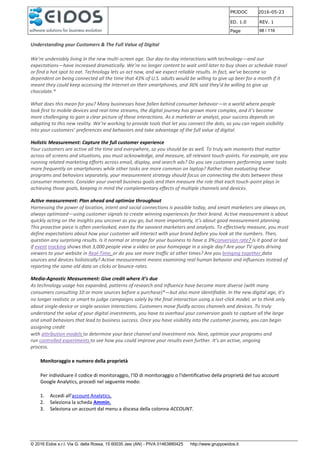 PRJDOC 2016-05-23
ED. 1.0 REV. 1
Page 98 / 116
© 2016 Eidos s.r.l. Via G. della Rossa, 15 60035 Jesi (AN) - PIVA 01463880425 http://www.gruppoeidos.it
Understanding your Customers & The Full Value of Digital
We’re undeniably living in the new multi-screen age. Our day-to-day interactions with technology—and our
expectations—have increased dramatically. We’re no longer content to wait until later to buy shoes or schedule travel
or find a hot spot to eat. Technology lets us act now, and we expect reliable results. In fact, we’ve become so
dependent on being connected all the time that 43% of U.S. adults would be willing to give up beer for a month if it
meant they could keep accessing the Internet on their smartphones, and 36% said they’d be willing to give up
chocolate.*
What does this mean for you? Many businesses have fallen behind consumer behavior—in a world where people
look first to mobile devices and real-time streams, the digital journey has grown more complex, and it’s become
more challenging to gain a clear picture of these interactions. As a marketer or analyst, your success depends on
adapting to this new reality. We’re working to provide tools that let you connect the dots, so you can regain visibility
into your customers’ preferences and behaviors and take advantage of the full value of digital.
Holistic Measurement: Capture the full customer experience
Your customers are active all the time and everywhere, so you should be as well. To truly win moments that matter
across all screens and situations, you must acknowledge, and measure, all relevant touch-points. For example, are you
running related marketing efforts across email, display, and search ads? Do you see customers performing some tasks
more frequently on smartphones while other tasks are more common on laptop? Rather than evaluating these
programs and behaviors separately, your measurement strategy should focus on connecting the dots between these
consumer moments. Consider your overall business goals and then measure the role that each touch-point plays in
achieving those goals, keeping in mind the complementary effects of multiple channels and devices.
Active measurement: Plan ahead and optimize throughout
Harnessing the power of location, intent and social connections is possible today, and smart marketers are always on,
always optimized—using customer signals to create winning experiences for their brand. Active measurement is about
quickly acting on the insights you uncover as you go, but more importantly, it’s about good measurement planning.
This proactive piece is often overlooked, even by the savviest marketers and analysts. To effectively measure, you must
define expectations about how your customer will interact with your brand before you look at the numbers. Then,
question any surprising results. Is it normal or strange for your business to have a 3%conversion rate? Is it good or bad
if event tracking shows that 3,000 people view a video on your homepage in a single day? Are your TV spots driving
viewers to your website in Real-Time, or do you see more traffic at other times? Are you bringing together data
sources and devices holistically? Active measurement means examining real human behavior and influences instead of
reporting the same old data on clicks or bounce-rates.
Media-Agnostic Measurement: Give credit where it’s due
As technology usage has expanded, patterns of research and influence have become more diverse (with many
consumers consulting 10 or more sources before a purchase)*—but also more identifiable. In the new digital age, it’s
no longer realistic or smart to judge campaigns solely by the final interaction using a last-click model, or to think only
about single-device or single-session interactions. Customers move fluidly across channels and devices. To truly
understand the value of your digital investments, you have to overhaul your conversion goals to capture all the large
and small behaviors that lead to business success. Once you have visibility into the customer journey, you can begin
assigning credit
with attribution models to determine your best channel and investment mix. Next, optimize your programs and
run controlled experiments to see how you could improve your results even further. It’s an active, ongoing
process.
Monitoraggio e numero della proprietà
Per individuare il codice di monitoraggio, l'ID di monitoraggio o l'identificativo della proprietà del tuo account
Google Analytics, procedi nel seguente modo:
1. Accedi all'account Analytics.
2. Seleziona la scheda Ammin.
3. Seleziona un account dal menu a discesa della colonna ACCOUNT.
 
