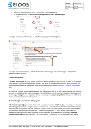 PRJDOC 2016-05-23
ED. 1.0 REV. 1
Page 99 / 116
© 2016 Eidos s.r.l. Via G. della Rossa, 15 60035 Jesi (AN) - PIVA 01463880425 http://www.gruppoeidos.it
4. Seleziona una proprietà dal menu a discesa nella colonna PROPRIETÀ.
5. In PROPRIETÀ, fai clic su Informazioni sul monitoraggio > Codice di monitoraggio.
Fai clic per espandere questa immagine e individuare queste opzioni nell'interfaccia.
Fai clic per espandere l'immagine e individuare il codice di monitoraggio, l'ID di monitoraggio e l'identificativo
della proprietà nell'account.
Codice di monitoraggio
Il codice di monitoraggio (1) è uno snippet di JavaScript che raccoglie e invia i dati a Google Analytics da un sito web.
Viene generato automaticamente per ogni proprietà web. Affinché Google Analytics funzioni, devi copiarlo dal tuo
account e incollarlo sulle tue pagine web. Scopri ulteriori informazioni su come impostare il codice di monitoraggio
web.
Lo snippet del codice di monitoraggio è destinato solo alla raccolta di dati da siti web. Puoi utilizzare gli SDK di Google
Analytics per raccogliere i dati provenienti da app mobili e il Measurement Protocol per raccogliere i dati provenienti
da altri dispositivi digitali, come biglietterie chiosco e console per videogiochi. Sia gli SDK sia il Measurement Protocol
devono essere impostati da uno sviluppatore.
ID di monitoraggio e identificativo della proprietà
L'ID di monitoraggio (2) si presenta in modo simile a questo esempio: UA-000000-01. Deve essere incluso nel codice
di monitoraggio per indicare a Google Analytics a quale account e proprietà inviare i dati. È incluso automaticamente
nello snippet di JavaScript per i siti web, ma perché Google Analytics possa funzionare, deve essere incluso anche in
altre tecnologie di monitoraggio, come gli SDK e il Measurement Protocol. La prima serie di numeri (000000
nell'esempio sopra) si riferisce al tuo numero di account, mentre la seconda serie (-01) si riferisce al numero di
proprietà specifico(3)associato all'account. L'ID di monitoraggio è indicato con caratteri ben visibili nella pagina
 