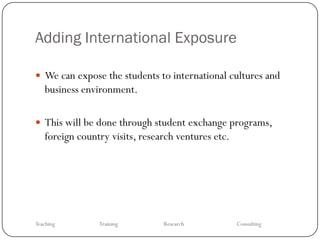 Adding International Exposure

 We can expose the students to international cultures and
   business environment.

 This will be done through student exchange programs,
   foreign country visits, research ventures etc.




Teaching        Training        Research            Consulting
 