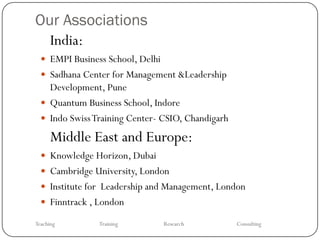 Our Associations
  India:
   EMPI Business School, Delhi
   Sadhana Center for Management &Leadership
    Development, Pune
   Quantum Business School, Indore
   Indo Swiss Training Center- CSIO, Chandigarh

      Middle East and Europe:
   Knowledge Horizon, Dubai
   Cambridge University, London
   Institute for Leadership and Management, London
   Finntrack , London

Teaching        Training          Research         Consulting
 