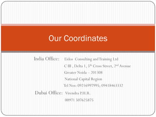 Our Coordinates

India Office:   Eidos Consulting and Training Ltd
                C III , Delta 1, 5th Cross Street, 2nd Avenue
                Greater Noida – 201308
                 National Capital Region
                Tel Nos: 09216997995; 09418463332
Dubai Office:    Virendra P.H.R.
                00971 507625875
 