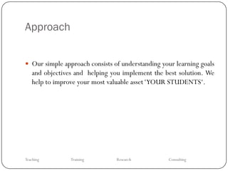 Approach


 Our simple approach consists of understanding your learning goals
   and objectives and helping you implement the best solution. We
   help to improve your most valuable asset ‘YOUR STUDENTS‘.




Teaching        Training        Research          Consulting
 