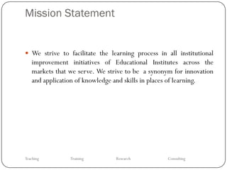 Mission Statement


 We strive to facilitate the learning process in all institutional
   improvement initiatives of Educational Institutes across the
   markets that we serve. We strive to be a synonym for innovation
   and application of knowledge and skills in places of learning.




Teaching        Training        Research          Consulting
 