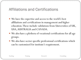 Affiliations and Certifications

 We have the expertise and access to the world’s best
  affiliations and certifications in management and higher
  education. These include validations from Universities of UK,
  USA, AUSTRALIA and CANADA.
 We also have a plethora of vocational certifications for all age
  groups.
 We also have sector specific professional certifications which
  can be customized for institute’s requirement.


Teaching       Training        Research           Consulting
 