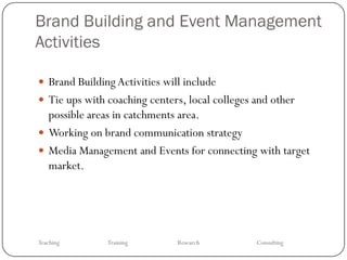 Brand Building and Event Management
Activities

 Brand Building Activities will include
 Tie ups with coaching centers, local colleges and other
  possible areas in catchments area.
 Working on brand communication strategy
 Media Management and Events for connecting with target
  market.




Teaching       Training        Research         Consulting
 