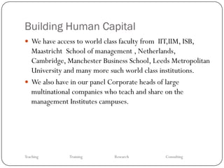 Building Human Capital
 We have access to world class faculty from IIT,IIM, ISB,
  Maastricht School of management , Netherlands,
  Cambridge, Manchester Business School, Leeds Metropolitan
  University and many more such world class institutions.
 We also have in our panel Corporate heads of large
  multinational companies who teach and share on the
  management Institutes campuses.




Teaching       Training       Research          Consulting
 
