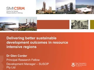 Delivering better sustainable
development outcomes in resource
intensive regions

Dr Glen Corder
Principal Research Fellow
Development Manager – SUSOP
Pty Ltd
 
