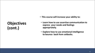 Objectives
(cont.)
• This course will increase your ability to:
• Learn how to use assertive communication to
express your needs and feelings
appropriately.
• Explore how to use emotional intelligence
to bounce back from setbacks.
3
 