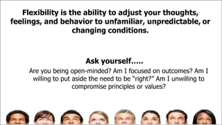 Flexibility is the ability to adjust your thoughts,
feelings, and behavior to unfamiliar, unpredictable, or
changing conditions.
Ask yourself…..
Are you being open-minded? Am I focused on outcomes? Am I
willing to put aside the need to be “right?” Am I unwilling to
compromise principles or values?
 