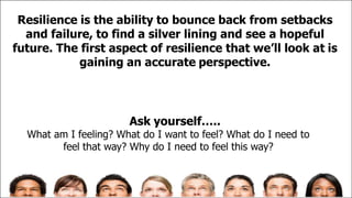 Resilience is the ability to bounce back from setbacks
and failure, to find a silver lining and see a hopeful
future. The first aspect of resilience that we’ll look at is
gaining an accurate perspective.
Ask yourself…..
What am I feeling? What do I want to feel? What do I need to
feel that way? Why do I need to feel this way?
 