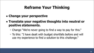 Reframe Your Thinking
● Change your perspective
● Translate your negative thoughts into neutral or
positive statements.
◦ Change “We’re never going to find a way to pay for this.”
◦ To this: “I have dealt with budget shortfalls before and will
use my experience to find a solution to this challenge.”
36
 