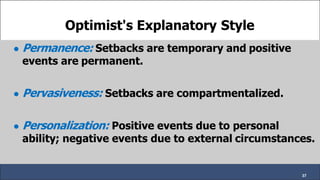 Optimist's Explanatory Style
● Permanence: Setbacks are temporary and positive
events are permanent.
● Pervasiveness: Setbacks are compartmentalized.
● Personalization: Positive events due to personal
ability; negative events due to external circumstances.
37
 