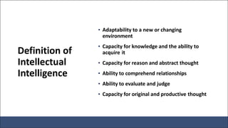 Definition of
Intellectual
Intelligence
• Adaptability to a new or changing
environment
• Capacity for knowledge and the ability to
acquire it
• Capacity for reason and abstract thought
• Ability to comprehend relationships
• Ability to evaluate and judge
• Capacity for original and productive thought
 