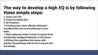 The way to develop a high EQ is by following
these simple steps:
1. Assess your EQ
2. Create an Action Plan
3. Be Proactive:
Practicing new, more effective behaviors
actually builds new neural pathways in your
brain.
These pathways make it easier to repeat these
emotionally intelligent behaviors in the future.
Without the repetition that comes with
practice the pathways will not form and you will
not change.
 