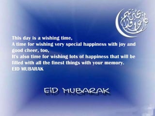 This day is a wishing time, A time for wishing very special happiness with joy and good cheer, too, It's also time for wishing lots of happiness that will be filled with all the finest things with your memory. EID MUBARAK