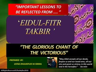 “IMPORTANT LESSONS TO  BE REFLECTED FROM .... ” ‘EIDUL-FITR TAKBIR ’  “THE  GLORIOUS  CHANT  OF  THE  VICTORIOUS” “May Allah accepts all our deeds,  forgive us and our loved ones, all our sins and grant us victory, in this world and in the hereafter.”  -  Aa-miin PREPARED  BY:           USTAZ ZHULKEFLEE HJ ISMAIL AllRightsReserved©Zhulkeflee2010 
