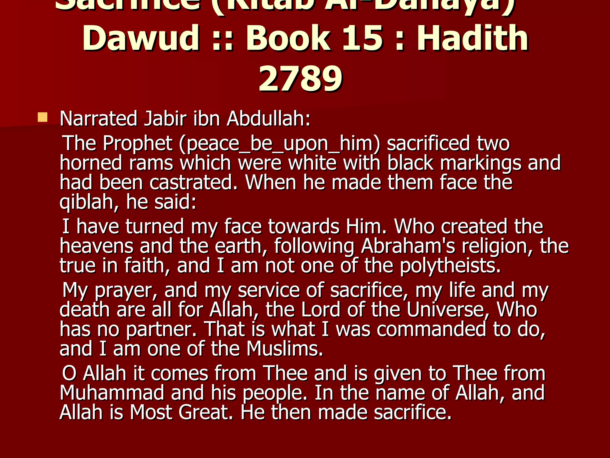 Sacrifice (Kitab Al-Dahaya)        Dawud :: Book 15 : Hadith 2789  Narrated Jabir ibn Abdullah: The Prophet (peace_be_upon_him) sacrificed two horned rams which were white with black markings and had been castrated. When he made them face the qiblah, he said:  I have turned my face towards Him. Who created the heavens and the earth, following Abraham's religion, the true in faith, and I am not one of the polytheists. My prayer, and my service of sacrifice, my life and my death are all for Allah, the Lord of the Universe, Who has no partner. That is what I was commanded to do, and I am one of the Muslims.  O Allah it comes from Thee and is given to Thee from Muhammad and his people. In the name of Allah, and Allah is Most Great. He then made sacrifice.  