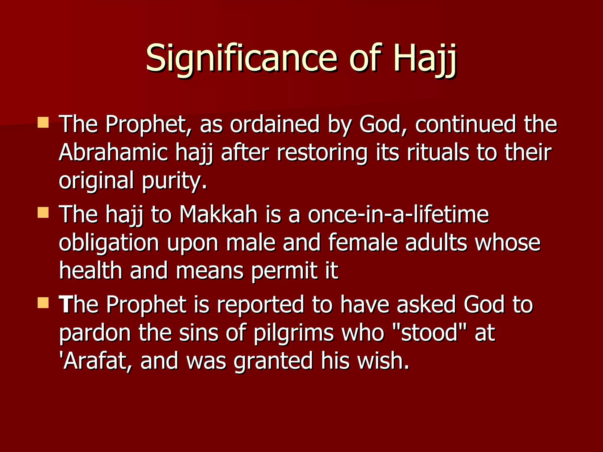 Significance of Hajj The Prophet, as ordained by God, continued the Abrahamic hajj after restoring its rituals to their original purity.  The hajj to Makkah is a once-in-a-lifetime obligation upon male and female adults whose health and means permit it  T he Prophet is reported to have asked God to pardon the sins of pilgrims who "stood" at 'Arafat, and was granted his wish.  