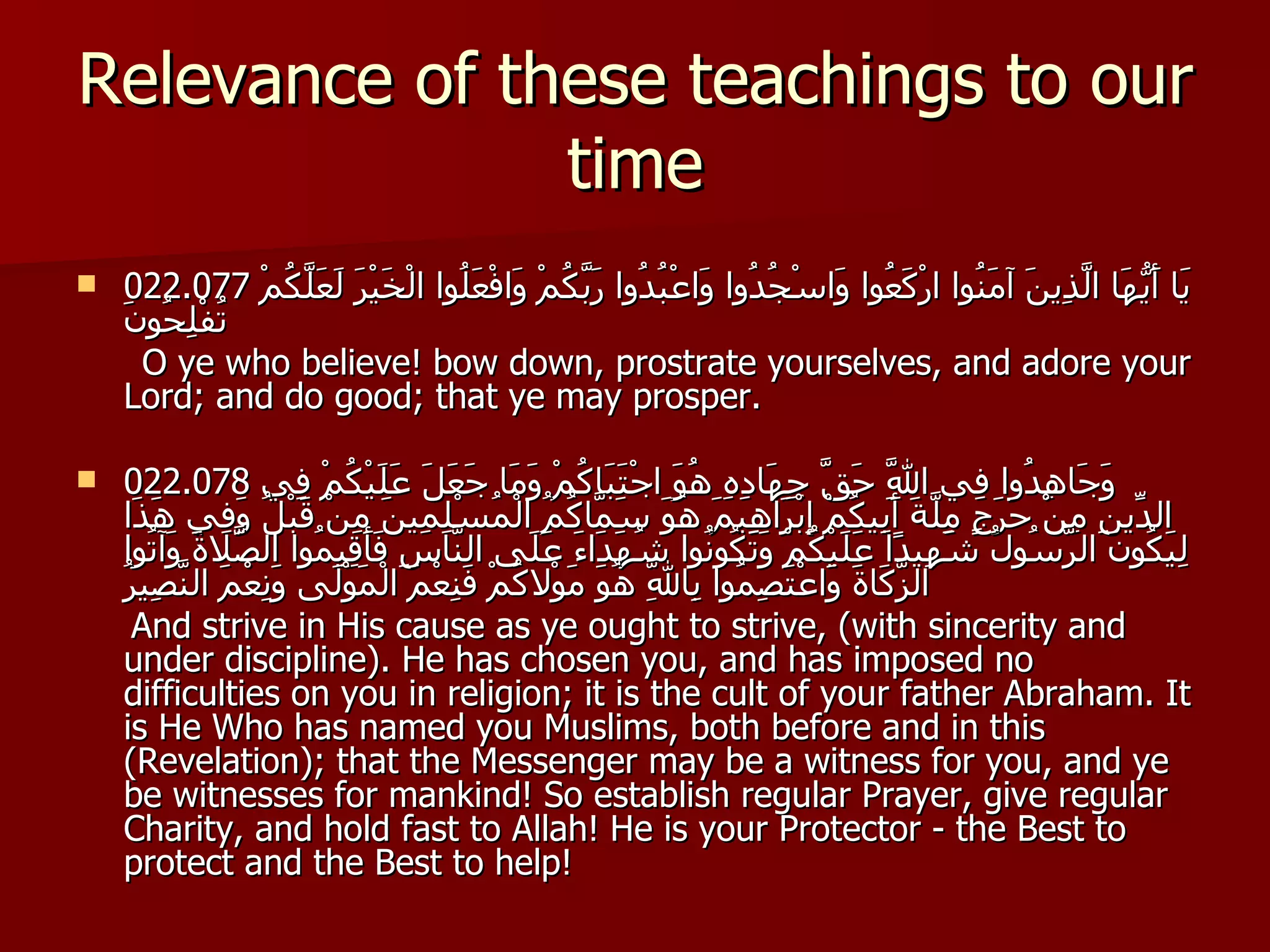 Relevance of these teachings to our time 022.077  يَا أَيُّهَا الَّذِينَ آمَنُوا ارْكَعُوا وَاسْجُدُوا وَاعْبُدُوا رَبَّكُمْ وَافْعَلُوا الْخَيْرَ لَعَلَّكُمْ تُفْلِحُونَ O ye who believe! bow down, prostrate yourselves, and adore your Lord; and do good; that ye may prosper. 022.078  وَجَاهِدُوا فِي اللَّهِ حَقَّ جِهَادِهِ هُوَ اجْتَبَاكُمْ وَمَا جَعَلَ عَلَيْكُمْ فِي الدِّينِ مِنْ حَرَجٍ مِلَّةَ أَبِيكُمْ إِبْرَاهِيمَ هُوَ سَمَّاكُمُ الْمُسْلِمِينَ مِنْ قَبْلُ وَفِي هَذَا لِيَكُونَ الرَّسُولُ شَهِيدًا عَلَيْكُمْ وَتَكُونُوا شُهَدَاءَ عَلَى النَّاسِ فَأَقِيمُوا الصَّلاةَ وَآتُوا الزَّكَاةَ وَاعْتَصِمُوا بِاللَّهِ هُوَ مَوْلاكُمْ فَنِعْمَ الْمَوْلَى وَنِعْمَ النَّصِيرُ And strive in His cause as ye ought to strive, (with sincerity and under discipline). He has chosen you, and has imposed no difficulties on you in religion; it is the cult of your father Abraham. It is He Who has named you Muslims, both before and in this (Revelation); that the Messenger may be a witness for you, and ye be witnesses for mankind! So establish regular Prayer, give regular Charity, and hold fast to Allah! He is your Protector - the Best to protect and the Best to help! 
