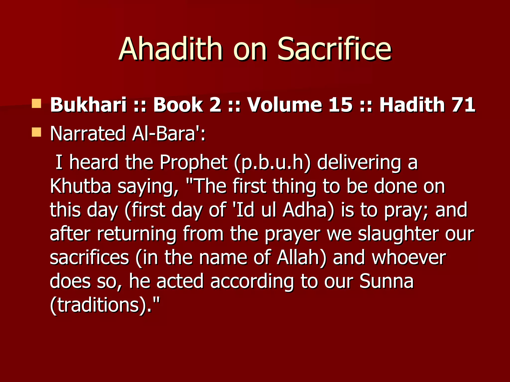 Ahadith on Sacrifice Bukhari :: Book 2 :: Volume 15 :: Hadith 71  Narrated Al-Bara':  I heard the Prophet (p.b.u.h) delivering a Khutba saying, "The first thing to be done on this day (first day of 'Id ul Adha) is to pray; and after returning from the prayer we slaughter our sacrifices (in the name of Allah) and whoever does so, he acted according to our Sunna (traditions)." 