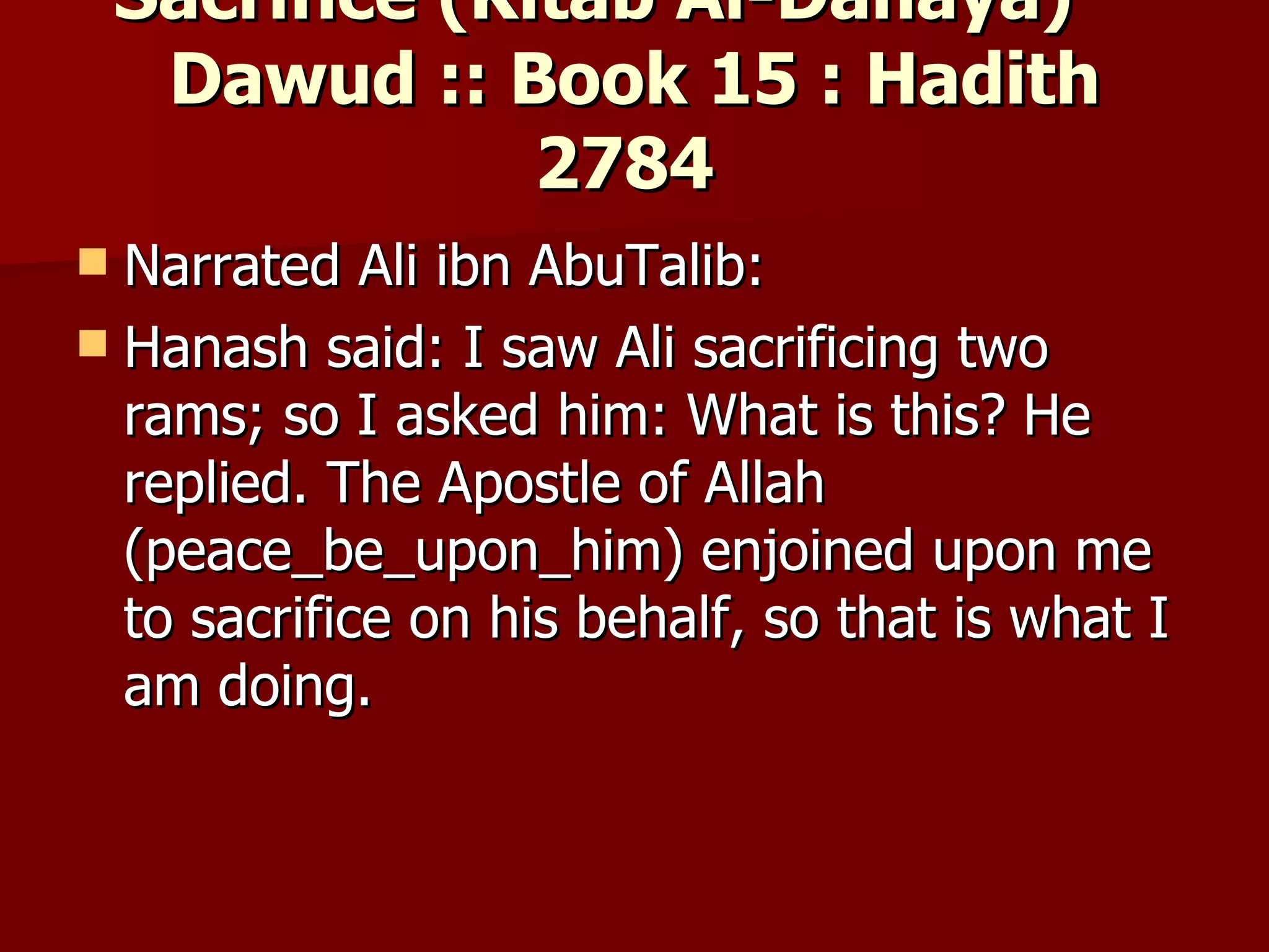 Sacrifice (Kitab Al-Dahaya)        Dawud :: Book 15 : Hadith 2784  Narrated Ali ibn AbuTalib:  Hanash said: I saw Ali sacrificing two rams; so I asked him: What is this? He replied. The Apostle of Allah (peace_be_upon_him) enjoined upon me to sacrifice on his behalf, so that is what I am doing.  