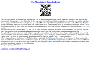 The Magnitude of Ramadan Essay
The Five Pillars of Islam are the framework of Islamic life. First off, a Muslim must have faith in Allah and believe that there is only one Allah and
Muhammad is His messenger. Next, a Muslim has the duty to pray five times each day, which is considered to be a direct link between him and Allah.
Third, a Muslim must distribute alms and help the needy. Fourth, a Muslim is responsible to keep the Fast of Ramadan. Lastly, a Muslim is obligated
to make a pilgrimage to Mecca in his lifetime. Most non– Islamic people do not know why these pillars are so important to the Islamic religion. One of
the most questioned, is the fourth pillar, since fasting symbolizes such different things in all religions. In Judaism and Christianity fasting is...show more
content...
It is very significant that a Muslim spends a lot time with his family and friends, throughout this month, and realizes what is truly important in his life.
Many more Muslims attend Mosques during Ramadan because they believe that Allah will help them understand the essentials of life.
Throughout Ramadan all Muslims are strictly obligated to pray five times each day and, in addition, attend Mosque and have a nightly prayer, called
Taraween, which is two to three times as long as the usual daily prayers. Along with praying, Muslims celebrate significant days in the month. "On the
evening of the 27th day of the month, Muslims celebrate the Laylat–al–Qadr (the Night of Power)" (Zahid). This night is
Jafari 3 celebrated because it is believed by all Muslims that it was the night that Muhammad first received the revelation of the Quran and the night
when Allah determines the future of the world for the next year. By celebrating nights like this along with praying at home and in a Mosque, a Muslim
becomes much closer to Allah and in return gets to know their own identity much better. Reading out of the Quran and worshipping Allah is one of the
most important things to do during the Fast of Ramadan.
Along with gaining self discipline,
Get more content on HelpWriting.net
 